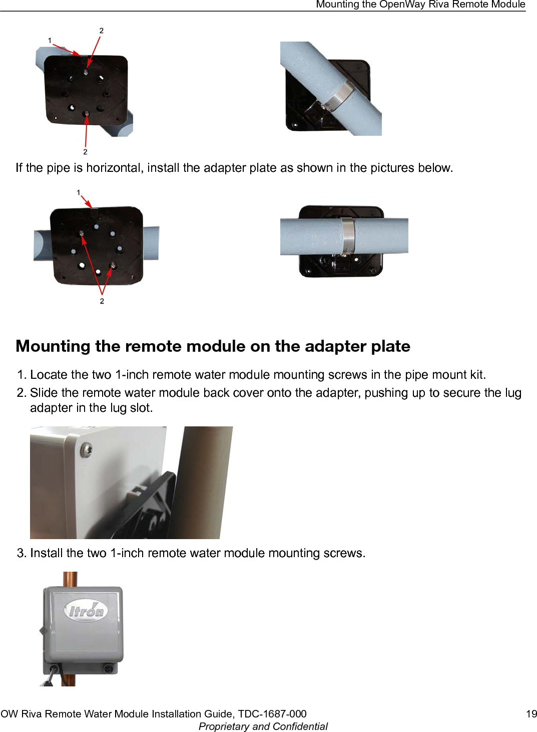 If the pipe is horizontal, install the adapter plate as shown in the pictures below.Mounting the remote module on the adapter plate1. Locate the two 1-inch remote water module mounting screws in the pipe mount kit.2. Slide the remote water module back cover onto the adapter, pushing up to secure the lugadapter in the lug slot.3. Install the two 1-inch remote water module mounting screws.Mounting the OpenWay Riva Remote ModuleOW Riva Remote Water Module Installation Guide, TDC-1687-000 19Proprietary and Confidential