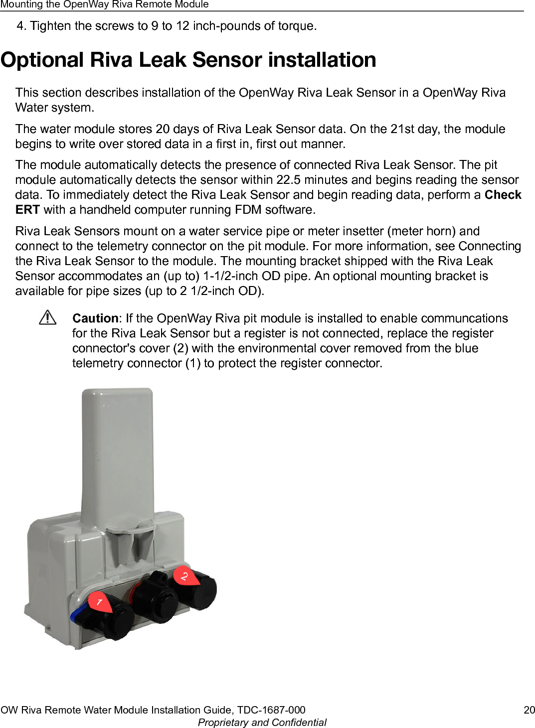 4. Tighten the screws to 9 to 12 inch-pounds of torque.Optional Riva Leak Sensor installationThis section describes installation of the OpenWay Riva Leak Sensor in a OpenWay RivaWater system.The water module stores 20 days of Riva Leak Sensor data. On the 21st day, the modulebegins to write over stored data in a first in, first out manner.The module automatically detects the presence of connected Riva Leak Sensor. The pitmodule automatically detects the sensor within 22.5 minutes and begins reading the sensordata. To immediately detect the Riva Leak Sensor and begin reading data, perform a CheckERT with a handheld computer running FDM software.Riva Leak Sensors mount on a water service pipe or meter insetter (meter horn) andconnect to the telemetry connector on the pit module. For more information, see Connectingthe Riva Leak Sensor to the module. The mounting bracket shipped with the Riva LeakSensor accommodates an (up to) 1-1/2-inch OD pipe. An optional mounting bracket isavailable for pipe sizes (up to 2 1/2-inch OD).Caution: If the OpenWay Riva pit module is installed to enable communcationsfor the Riva Leak Sensor but a register is not connected, replace the registerconnector&apos;s cover (2) with the environmental cover removed from the bluetelemetry connector (1) to protect the register connector.Mounting the OpenWay Riva Remote ModuleOW Riva Remote Water Module Installation Guide, TDC-1687-000 20Proprietary and Confidential