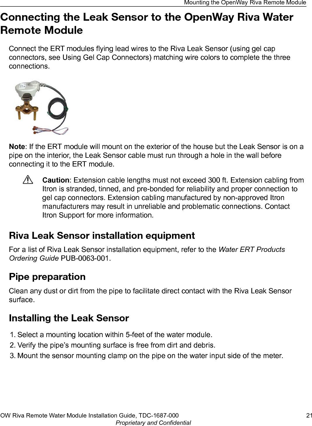 Connecting the Leak Sensor to the OpenWay Riva WaterRemote ModuleConnect the ERT modules flying lead wires to the Riva Leak Sensor (using gel capconnectors, see Using Gel Cap Connectors) matching wire colors to complete the threeconnections.Note: If the ERT module will mount on the exterior of the house but the Leak Sensor is on apipe on the interior, the Leak Sensor cable must run through a hole in the wall beforeconnecting it to the ERT module.Caution: Extension cable lengths must not exceed 300 ft. Extension cabling fromItron is stranded, tinned, and pre-bonded for reliability and proper connection togel cap connectors. Extension cabling manufactured by non-approved Itronmanufacturers may result in unreliable and problematic connections. ContactItron Support for more information.Riva Leak Sensor installation equipmentFor a list of Riva Leak Sensor installation equipment, refer to the Water ERT ProductsOrdering Guide PUB-0063-001.Pipe preparationClean any dust or dirt from the pipe to facilitate direct contact with the Riva Leak Sensorsurface.Installing the Leak Sensor1. Select a mounting location within 5-feet of the water module.2. Verify the pipe’s mounting surface is free from dirt and debris.3. Mount the sensor mounting clamp on the pipe on the water input side of the meter.Mounting the OpenWay Riva Remote ModuleOW Riva Remote Water Module Installation Guide, TDC-1687-000 21Proprietary and Confidential