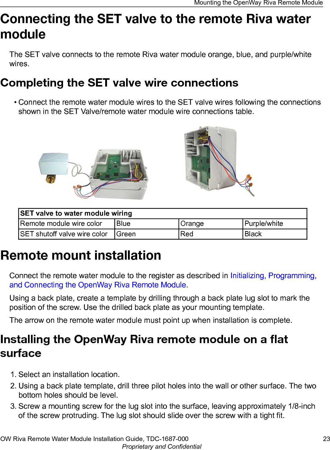 Connecting the SET valve to the remote Riva watermoduleThe SET valve connects to the remote Riva water module orange, blue, and purple/whitewires.Completing the SET valve wire connections• Connect the remote water module wires to the SET valve wires following the connectionsshown in the SET Valve/remote water module wire connections table.SET valve to water module wiringRemote module wire color Blue Orange Purple/whiteSET shutoff valve wire color Green Red BlackRemote mount installationConnect the remote water module to the register as described in Initializing, Programming,and Connecting the OpenWay Riva Remote Module.Using a back plate, create a template by drilling through a back plate lug slot to mark theposition of the screw. Use the drilled back plate as your mounting template.The arrow on the remote water module must point up when installation is complete.Installing the OpenWay Riva remote module on a ﬂatsurface1. Select an installation location.2. Using a back plate template, drill three pilot holes into the wall or other surface. The twobottom holes should be level.3. Screw a mounting screw for the lug slot into the surface, leaving approximately 1/8-inchof the screw protruding. The lug slot should slide over the screw with a tight fit.Mounting the OpenWay Riva Remote ModuleOW Riva Remote Water Module Installation Guide, TDC-1687-000 23Proprietary and Confidential