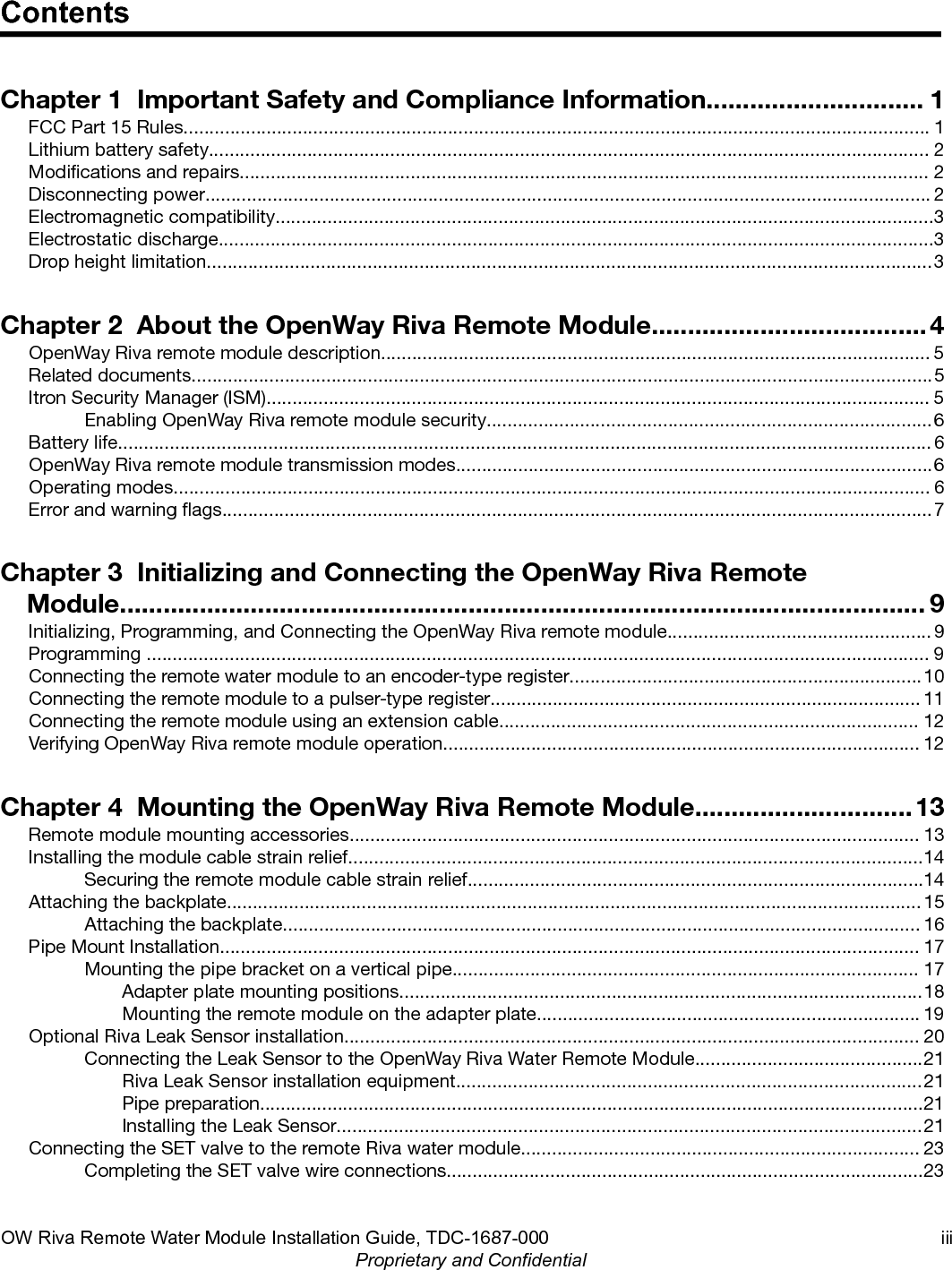 ContentsChapter 1  Important Safety and Compliance Information.............................. 1FCC Part 15 Rules................................................................................................................................................ 1Lithium battery safety........................................................................................................................................... 2Modications and repairs..................................................................................................................................... 2Disconnecting power............................................................................................................................................ 2Electromagnetic compatibility...............................................................................................................................3Electrostatic discharge..........................................................................................................................................3Drop height limitation............................................................................................................................................3Chapter 2  About the OpenWay Riva Remote Module......................................4OpenWay Riva remote module description.......................................................................................................... 5Related documents...............................................................................................................................................5Itron Security Manager (ISM)................................................................................................................................ 5Enabling OpenWay Riva remote module security......................................................................................6Battery life............................................................................................................................................................. 6OpenWay Riva remote module transmission modes............................................................................................6Operating modes.................................................................................................................................................. 6Error and warning ags.........................................................................................................................................7Chapter 3  Initializing and Connecting the OpenWay Riva RemoteModule............................................................................................................... 9Initializing, Programming, and Connecting the OpenWay Riva remote module................................................... 9Programming ....................................................................................................................................................... 9Connecting the remote water module to an encoder-type register....................................................................10Connecting the remote module to a pulser-type register................................................................................... 11Connecting the remote module using an extension cable................................................................................. 12Verifying OpenWay Riva remote module operation............................................................................................ 12Chapter 4  Mounting the OpenWay Riva Remote Module..............................13Remote module mounting accessories.............................................................................................................. 13Installing the module cable strain relief...............................................................................................................14Securing the remote module cable strain relief........................................................................................14Attaching the backplate...................................................................................................................................... 15Attaching the backplate........................................................................................................................... 16Pipe Mount Installation....................................................................................................................................... 17Mounting the pipe bracket on a vertical pipe.......................................................................................... 17Adapter plate mounting positions.....................................................................................................18Mounting the remote module on the adapter plate.......................................................................... 19Optional Riva Leak Sensor installation............................................................................................................... 20Connecting the Leak Sensor to the OpenWay Riva Water Remote Module............................................21Riva Leak Sensor installation equipment..........................................................................................21Pipe preparation................................................................................................................................21Installing the Leak Sensor.................................................................................................................21Connecting the SET valve to the remote Riva water module............................................................................. 23Completing the SET valve wire connections............................................................................................23OW Riva Remote Water Module Installation Guide, TDC-1687-000 iiiProprietary and Confidential