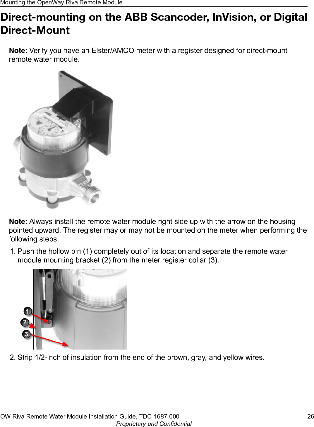 Direct-mounting on the ABB Scancoder, InVision, or DigitalDirect-MountNote: Verify you have an Elster/AMCO meter with a register designed for direct-mountremote water module.Note: Always install the remote water module right side up with the arrow on the housingpointed upward. The register may or may not be mounted on the meter when performing thefollowing steps.1. Push the hollow pin (1) completely out of its location and separate the remote watermodule mounting bracket (2) from the meter register collar (3).2. Strip 1/2-inch of insulation from the end of the brown, gray, and yellow wires.Mounting the OpenWay Riva Remote ModuleOW Riva Remote Water Module Installation Guide, TDC-1687-000 26Proprietary and Confidential