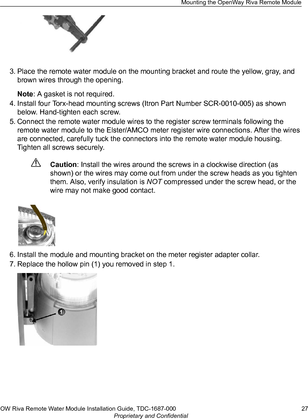 3. Place the remote water module on the mounting bracket and route the yellow, gray, andbrown wires through the opening.Note: A gasket is not required.4. Install four Torx-head mounting screws (Itron Part Number SCR-0010-005) as shownbelow. Hand-tighten each screw.5. Connect the remote water module wires to the register screw terminals following theremote water module to the Elster/AMCO meter register wire connections. After the wiresare connected, carefully tuck the connectors into the remote water module housing.Tighten all screws securely.Caution: Install the wires around the screws in a clockwise direction (asshown) or the wires may come out from under the screw heads as you tightenthem. Also, verify insulation is NOT compressed under the screw head, or thewire may not make good contact. 6. Install the module and mounting bracket on the meter register adapter collar.7. Replace the hollow pin (1) you removed in step 1.Mounting the OpenWay Riva Remote ModuleOW Riva Remote Water Module Installation Guide, TDC-1687-000 27Proprietary and Confidential