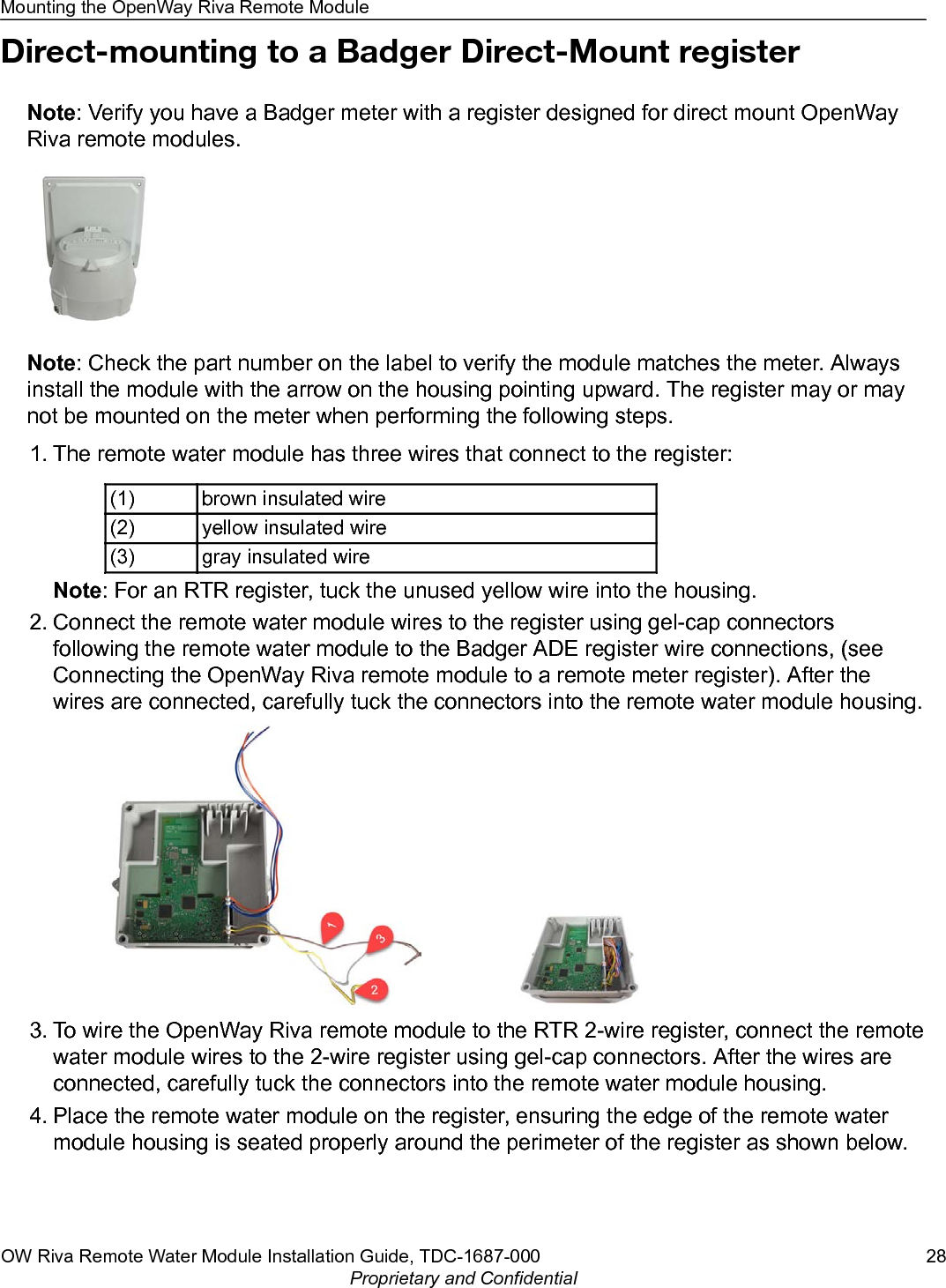 Direct-mounting to a Badger Direct-Mount registerNote: Verify you have a Badger meter with a register designed for direct mount OpenWayRiva remote modules.Note: Check the part number on the label to verify the module matches the meter. Alwaysinstall the module with the arrow on the housing pointing upward. The register may or maynot be mounted on the meter when performing the following steps.1. The remote water module has three wires that connect to the register:(1) brown insulated wire(2) yellow insulated wire(3) gray insulated wireNote: For an RTR register, tuck the unused yellow wire into the housing.2. Connect the remote water module wires to the register using gel-cap connectorsfollowing the remote water module to the Badger ADE register wire connections, (seeConnecting the OpenWay Riva remote module to a remote meter register). After thewires are connected, carefully tuck the connectors into the remote water module housing.3. To wire the OpenWay Riva remote module to the RTR 2-wire register, connect the remotewater module wires to the 2-wire register using gel-cap connectors. After the wires areconnected, carefully tuck the connectors into the remote water module housing.4. Place the remote water module on the register, ensuring the edge of the remote watermodule housing is seated properly around the perimeter of the register as shown below.Mounting the OpenWay Riva Remote ModuleOW Riva Remote Water Module Installation Guide, TDC-1687-000 28Proprietary and Confidential