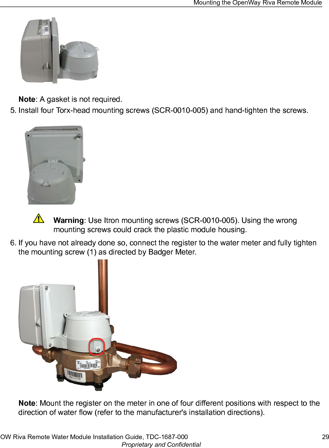 Note: A gasket is not required.5. Install four Torx-head mounting screws (SCR-0010-005) and hand-tighten the screws.Warning: Use Itron mounting screws (SCR-0010-005). Using the wrongmounting screws could crack the plastic module housing.6. If you have not already done so, connect the register to the water meter and fully tightenthe mounting screw (1) as directed by Badger Meter.Note: Mount the register on the meter in one of four different positions with respect to thedirection of water flow (refer to the manufacturer&apos;s installation directions).Mounting the OpenWay Riva Remote ModuleOW Riva Remote Water Module Installation Guide, TDC-1687-000 29Proprietary and Confidential