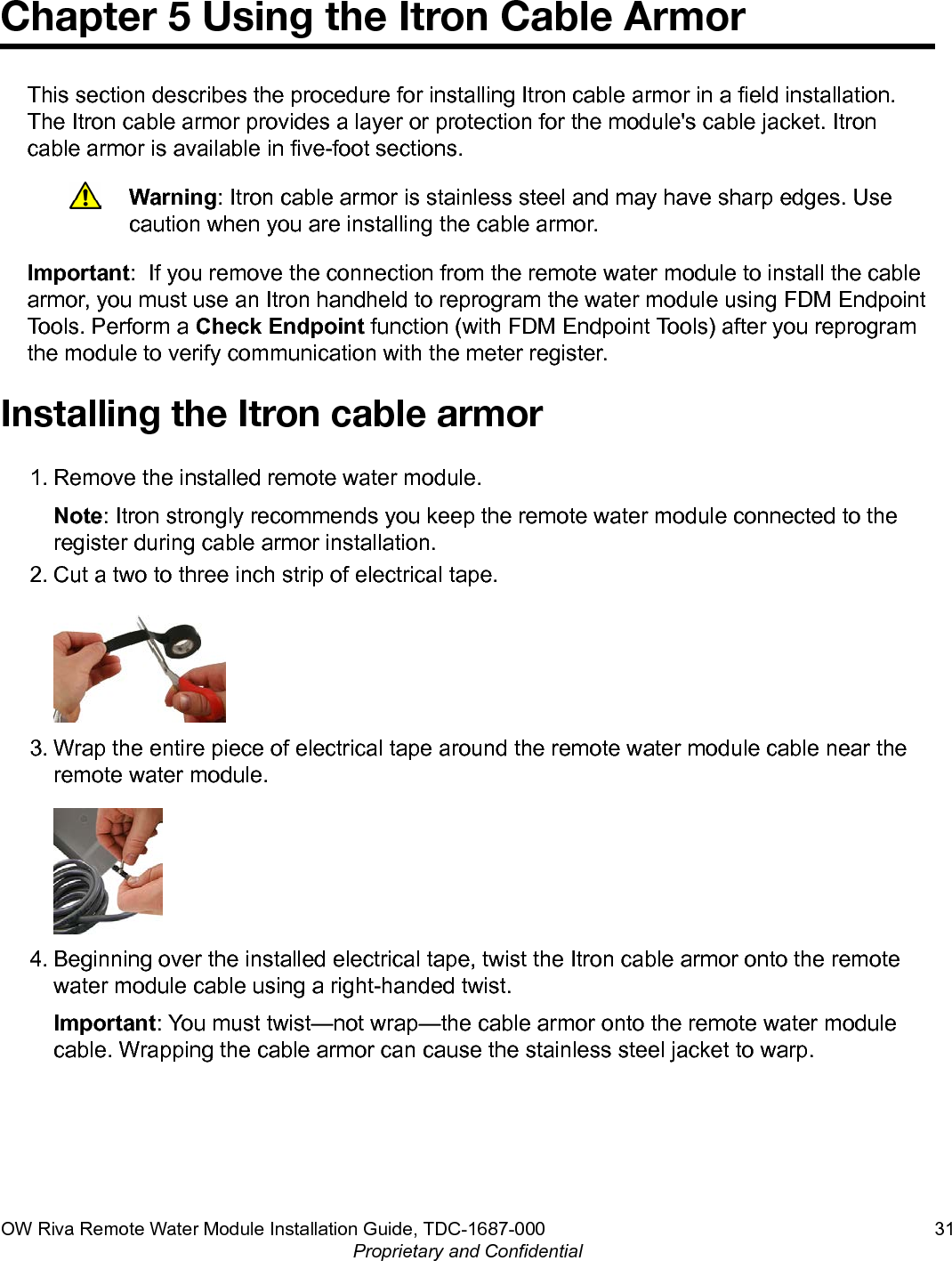 Chapter 5 Using the Itron Cable ArmorThis section describes the procedure for installing Itron cable armor in a field installation.The Itron cable armor provides a layer or protection for the module&apos;s cable jacket. Itroncable armor is available in five-foot sections.Warning: Itron cable armor is stainless steel and may have sharp edges. Usecaution when you are installing the cable armor.Important:  If you remove the connection from the remote water module to install the cablearmor, you must use an Itron handheld to reprogram the water module using FDM EndpointTools. Perform a Check Endpoint function (with FDM Endpoint Tools) after you reprogramthe module to verify communication with the meter register.Installing the Itron cable armor1. Remove the installed remote water module.Note: Itron strongly recommends you keep the remote water module connected to theregister during cable armor installation.2. Cut a two to three inch strip of electrical tape.3. Wrap the entire piece of electrical tape around the remote water module cable near theremote water module.4. Beginning over the installed electrical tape, twist the Itron cable armor onto the remotewater module cable using a right-handed twist.Important: You must twist—not wrap—the cable armor onto the remote water modulecable. Wrapping the cable armor can cause the stainless steel jacket to warp.OW Riva Remote Water Module Installation Guide, TDC-1687-000 31Proprietary and Confidential