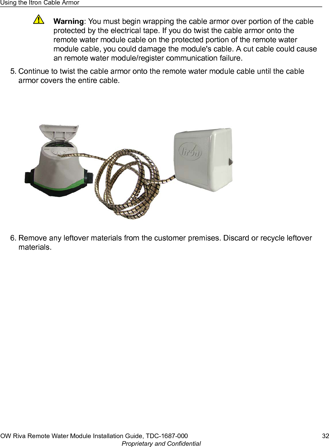 Warning: You must begin wrapping the cable armor over portion of the cableprotected by the electrical tape. If you do twist the cable armor onto theremote water module cable on the protected portion of the remote watermodule cable, you could damage the module&apos;s cable. A cut cable could causean remote water module/register communication failure.5. Continue to twist the cable armor onto the remote water module cable until the cablearmor covers the entire cable.6. Remove any leftover materials from the customer premises. Discard or recycle leftovermaterials.Using the Itron Cable ArmorOW Riva Remote Water Module Installation Guide, TDC-1687-000 32Proprietary and Confidential