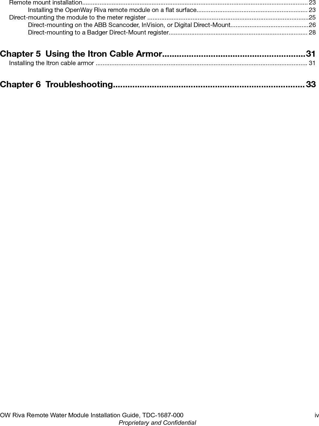 Remote mount installation.................................................................................................................................. 23Installing the OpenWay Riva remote module on a at surface................................................................ 23Direct-mounting the module to the meter register .............................................................................................25Direct-mounting on the ABB Scancoder, InVision, or Digital Direct-Mount.............................................26Direct-mounting to a Badger Direct-Mount register................................................................................ 28Chapter 5  Using the Itron Cable Armor...........................................................31Installing the Itron cable armor .......................................................................................................................... 31Chapter 6  Troubleshooting............................................................................... 33OW Riva Remote Water Module Installation Guide, TDC-1687-000 ivProprietary and Confidential