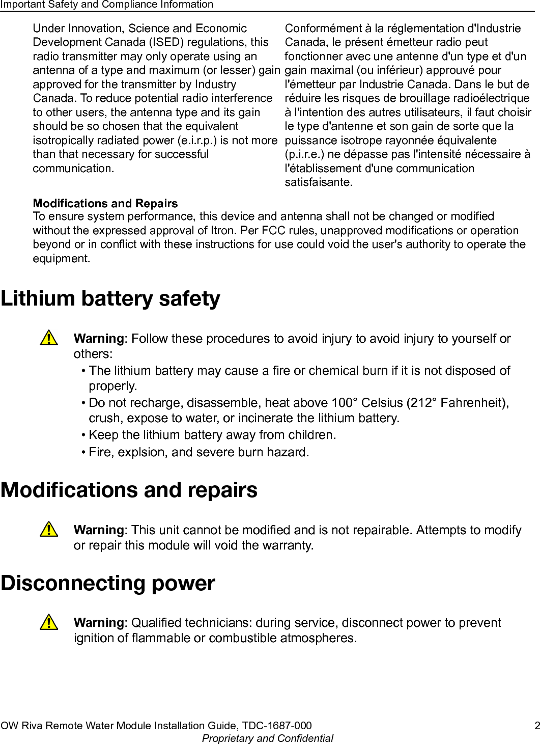 Under Innovation, Science and EconomicDevelopment Canada (ISED) regulations, thisradio transmitter may only operate using anantenna of a type and maximum (or lesser) gainapproved for the transmitter by IndustryCanada. To reduce potential radio interferenceto other users, the antenna type and its gainshould be so chosen that the equivalentisotropically radiated power (e.i.r.p.) is not morethan that necessary for successfulcommunication.Conformément à la réglementation d&apos;IndustrieCanada, le présent émetteur radio peutfonctionner avec une antenne d&apos;un type et d&apos;ungain maximal (ou inférieur) approuvé pourl&apos;émetteur par Industrie Canada. Dans le but deréduire les risques de brouillage radioélectriqueà l&apos;intention des autres utilisateurs, il faut choisirle type d&apos;antenne et son gain de sorte que lapuissance isotrope rayonnée équivalente(p.i.r.e.) ne dépasse pas l&apos;intensité nécessaire àl&apos;établissement d&apos;une communicationsatisfaisante.Modifications and RepairsTo ensure system performance, this device and antenna shall not be changed or modifiedwithout the expressed approval of Itron. Per FCC rules, unapproved modifications or operationbeyond or in conflict with these instructions for use could void the user&apos;s authority to operate theequipment.Lithium battery safetyWarning: Follow these procedures to avoid injury to avoid injury to yourself orothers:•The lithium battery may cause a fire or chemical burn if it is not disposed ofproperly.• Do not recharge, disassemble, heat above 100° Celsius (212° Fahrenheit),crush, expose to water, or incinerate the lithium battery.• Keep the lithium battery away from children.• Fire, explsion, and severe burn hazard.Modiﬁcations and repairsWarning: This unit cannot be modified and is not repairable. Attempts to modifyor repair this module will void the warranty.Disconnecting powerWarning: Qualified technicians: during service, disconnect power to preventignition of flammable or combustible atmospheres.Important Safety and Compliance InformationOW Riva Remote Water Module Installation Guide, TDC-1687-000 2Proprietary and Confidential