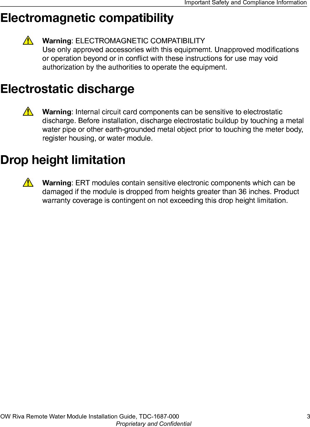 Electromagnetic compatibilityWarning: ELECTROMAGNETIC COMPATIBILITYUse only approved accessories with this equipmemt. Unapproved modificationsor operation beyond or in conflict with these instructions for use may voidauthorization by the authorities to operate the equipment.Electrostatic dischargeWarning: Internal circuit card components can be sensitive to electrostaticdischarge. Before installation, discharge electrostatic buildup by touching a metalwater pipe or other earth-grounded metal object prior to touching the meter body,register housing, or water module.Drop height limitationWarning: ERT modules contain sensitive electronic components which can bedamaged if the module is dropped from heights greater than 36 inches. Productwarranty coverage is contingent on not exceeding this drop height limitation.Important Safety and Compliance InformationOW Riva Remote Water Module Installation Guide, TDC-1687-000 3Proprietary and Confidential