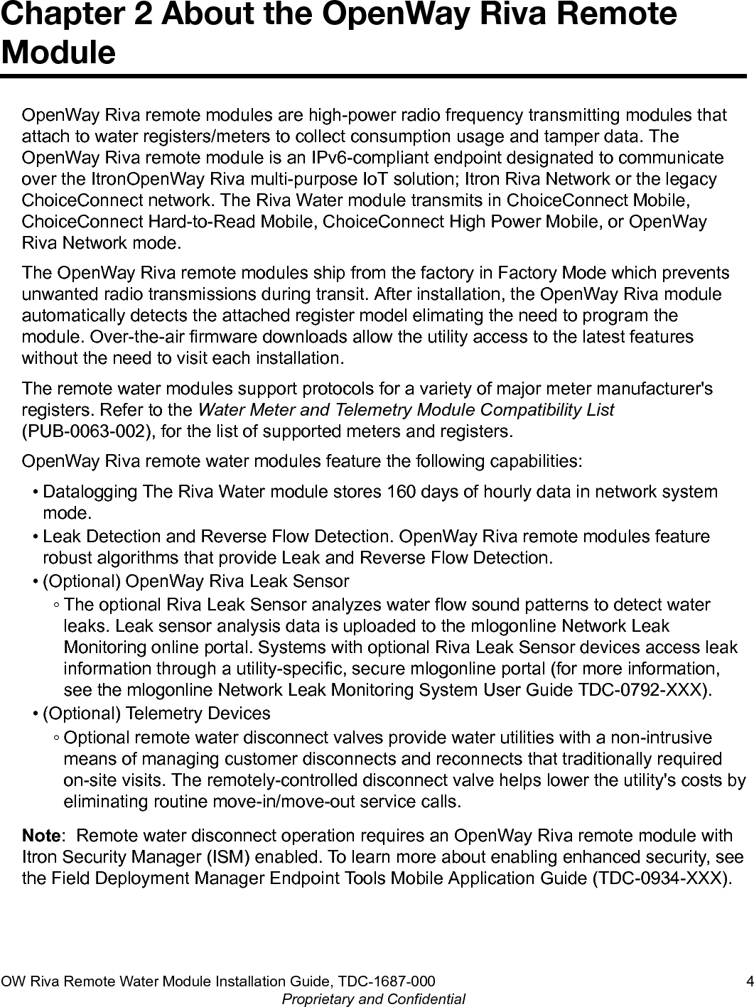 Chapter 2 About the OpenWay Riva RemoteModuleOpenWay Riva remote modules are high-power radio frequency transmitting modules thatattach to water registers/meters to collect consumption usage and tamper data. TheOpenWay Riva remote module is an IPv6-compliant endpoint designated to communicateover the ItronOpenWay Riva multi-purpose IoT solution; Itron Riva Network or the legacyChoiceConnect network. The Riva Water module transmits in ChoiceConnect Mobile,ChoiceConnect Hard-to-Read Mobile, ChoiceConnect High Power Mobile, or OpenWayRiva Network mode.The OpenWay Riva remote modules ship from the factory in Factory Mode which preventsunwanted radio transmissions during transit. After installation, the OpenWay Riva moduleautomatically detects the attached register model elimating the need to program themodule. Over-the-air firmware downloads allow the utility access to the latest featureswithout the need to visit each installation.The remote water modules support protocols for a variety of major meter manufacturer&apos;sregisters. Refer to the Water Meter and Telemetry Module Compatibility List(PUB-0063-002), for the list of supported meters and registers.OpenWay Riva remote water modules feature the following capabilities:• Datalogging The Riva Water module stores 160 days of hourly data in network systemmode.• Leak Detection and Reverse Flow Detection. OpenWay Riva remote modules featurerobust algorithms that provide Leak and Reverse Flow Detection.• (Optional) OpenWay Riva Leak Sensor◦ The optional Riva Leak Sensor analyzes water flow sound patterns to detect waterleaks. Leak sensor analysis data is uploaded to the mlogonline Network LeakMonitoring online portal. Systems with optional Riva Leak Sensor devices access leakinformation through a utility-specific, secure mlogonline portal (for more information,see the mlogonline Network Leak Monitoring System User Guide TDC-0792-XXX).• (Optional) Telemetry Devices◦ Optional remote water disconnect valves provide water utilities with a non-intrusivemeans of managing customer disconnects and reconnects that traditionally requiredon-site visits. The remotely-controlled disconnect valve helps lower the utility&apos;s costs byeliminating routine move-in/move-out service calls.Note:  Remote water disconnect operation requires an OpenWay Riva remote module withItron Security Manager (ISM) enabled. To learn more about enabling enhanced security, seethe Field Deployment Manager Endpoint Tools Mobile Application Guide (TDC-0934-XXX).OW Riva Remote Water Module Installation Guide, TDC-1687-000 4Proprietary and Confidential