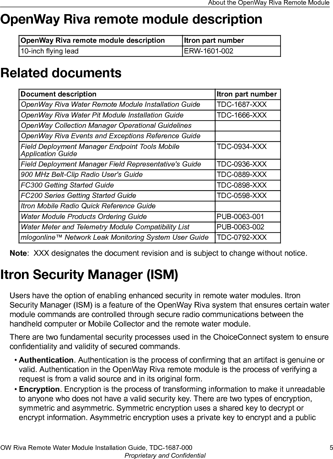 OpenWay Riva remote module descriptionOpenWay Riva remote module description Itron part number10-inch flying lead ERW-1601-002Related documentsDocument description Itron part numberOpenWay Riva Water Remote Module Installation Guide TDC-1687-XXXOpenWay Riva Water Pit Module Installation Guide TDC-1666-XXXOpenWay Collection Manager Operational GuidelinesOpenWay Riva Events and Exceptions Reference GuideField Deployment Manager Endpoint Tools MobileApplication GuideTDC-0934-XXXField Deployment Manager Field Representative&apos;s Guide TDC-0936-XXX900 MHz Belt-Clip Radio User&apos;s Guide TDC-0889-XXXFC300 Getting Started Guide TDC-0898-XXXFC200 Series Getting Started Guide TDC-0598-XXXItron Mobile Radio Quick Reference GuideWater Module Products Ordering Guide PUB-0063-001Water Meter and Telemetry Module Compatibility List PUB-0063-002mlogonline™ Network Leak Monitoring System User Guide TDC-0792-XXXNote:  XXX designates the document revision and is subject to change without notice.Itron Security Manager (ISM)Users have the option of enabling enhanced security in remote water modules. ItronSecurity Manager (ISM) is a feature of the OpenWay Riva system that ensures certain watermodule commands are controlled through secure radio communications between thehandheld computer or Mobile Collector and the remote water module.There are two fundamental security processes used in the ChoiceConnect system to ensureconfidentiality and validity of secured commands.•Authentication. Authentication is the process of confirming that an artifact is genuine orvalid. Authentication in the OpenWay Riva remote module is the process of verifying arequest is from a valid source and in its original form.•Encryption. Encryption is the process of transforming information to make it unreadableto anyone who does not have a valid security key. There are two types of encryption,symmetric and asymmetric. Symmetric encryption uses a shared key to decrypt orencrypt information. Asymmetric encryption uses a private key to encrypt and a publicAbout the OpenWay Riva Remote ModuleOW Riva Remote Water Module Installation Guide, TDC-1687-000 5Proprietary and Confidential