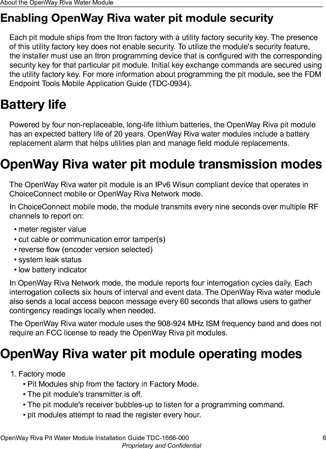 Enabling OpenWay Riva water pit module securityEach pit module ships from the Itron factory with a utility factory security key. The presenceof this utility factory key does not enable security. To utilize the module&apos;s security feature,the installer must use an Itron programming device that is configured with the correspondingsecurity key for that particular pit module. Initial key exchange commands are secured usingthe utility factory key. For more information about programming the pit module, see the FDMEndpoint Tools Mobile Application Guide (TDC-0934).Battery lifePowered by four non-replaceable, long-life lithium batteries, the OpenWay Riva pit modulehas an expected battery life of 20 years. OpenWay Riva water modules include a batteryreplacement alarm that helps utilities plan and manage field module replacements.OpenWay Riva water pit module transmission modesThe OpenWay Riva water pit module is an IPv6 Wisun compliant device that operates inChoiceConnect mobile or OpenWay Riva Network mode.In ChoiceConnect mobile mode, the module transmits every nine seconds over multiple RFchannels to report on:• meter register value• cut cable or communication error tamper(s)• reverse flow (encoder version selected)• system leak status• low battery indicatorIn OpenWay Riva Network mode, the module reports four interrogation cycles daily. Eachinterrogation collects six hours of interval and event data. The OpenWay Riva water modulealso sends a local access beacon message every 60 seconds that allows users to gathercontingency readings locally when needed.The OpenWay Riva water module uses the 908-924 MHz ISM frequency band and does notrequire an FCC license to ready the OpenWay Riva pit modules.OpenWay Riva water pit module operating modes1. Factory mode• Pit Modules ship from the factory in Factory Mode.• The pit module&apos;s transmitter is off.• The pit module&apos;s receiver bubbles-up to listen for a programming command.• pit modules attempt to read the register every hour.About the OpenWay Riva Water ModuleOpenWay Riva Pit Water Module Installation Guide TDC-1666-000 6Proprietary and Confidential