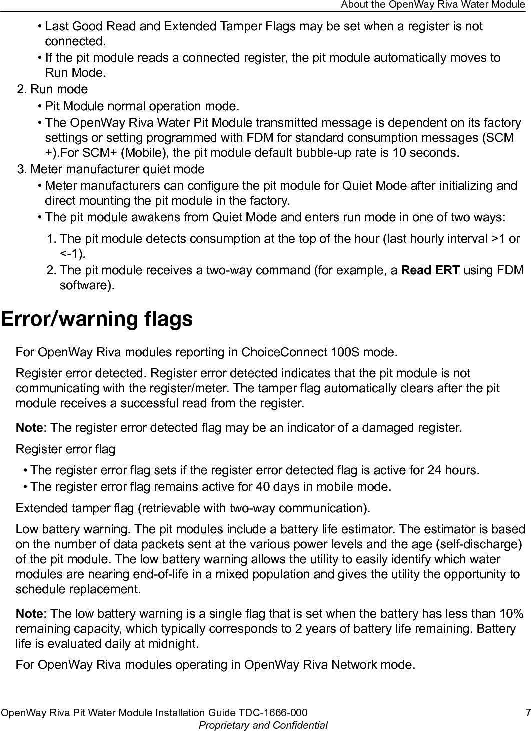 • Last Good Read and Extended Tamper Flags may be set when a register is notconnected.• If the pit module reads a connected register, the pit module automatically moves toRun Mode.2. Run mode• Pit Module normal operation mode.• The OpenWay Riva Water Pit Module transmitted message is dependent on its factorysettings or setting programmed with FDM for standard consumption messages (SCM+).For SCM+ (Mobile), the pit module default bubble-up rate is 10 seconds.3. Meter manufacturer quiet mode• Meter manufacturers can configure the pit module for Quiet Mode after initializing anddirect mounting the pit module in the factory.• The pit module awakens from Quiet Mode and enters run mode in one of two ways:1. The pit module detects consumption at the top of the hour (last hourly interval &gt;1 or&lt;-1).2. The pit module receives a two-way command (for example, a Read ERT using FDMsoftware).Error/warning ﬂagsFor OpenWay Riva modules reporting in ChoiceConnect 100S mode.Register error detected. Register error detected indicates that the pit module is notcommunicating with the register/meter. The tamper flag automatically clears after the pitmodule receives a successful read from the register.Note: The register error detected flag may be an indicator of a damaged register.Register error flag• The register error flag sets if the register error detected flag is active for 24 hours.• The register error flag remains active for 40 days in mobile mode.Extended tamper flag (retrievable with two-way communication).Low battery warning. The pit modules include a battery life estimator. The estimator is basedon the number of data packets sent at the various power levels and the age (self-discharge)of the pit module. The low battery warning allows the utility to easily identify which watermodules are nearing end-of-life in a mixed population and gives the utility the opportunity toschedule replacement.Note: The low battery warning is a single flag that is set when the battery has less than 10%remaining capacity, which typically corresponds to 2 years of battery life remaining. Batterylife is evaluated daily at midnight.For OpenWay Riva modules operating in OpenWay Riva Network mode.About the OpenWay Riva Water ModuleOpenWay Riva Pit Water Module Installation Guide TDC-1666-000 7Proprietary and Confidential