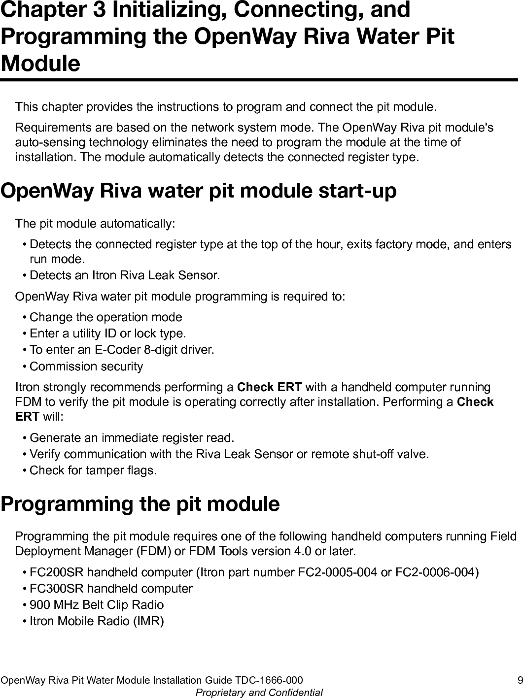 Chapter 3 Initializing, Connecting, andProgramming the OpenWay Riva Water PitModuleThis chapter provides the instructions to program and connect the pit module.Requirements are based on the network system mode. The OpenWay Riva pit module&apos;sauto-sensing technology eliminates the need to program the module at the time ofinstallation. The module automatically detects the connected register type.OpenWay Riva water pit module start-upThe pit module automatically:• Detects the connected register type at the top of the hour, exits factory mode, and entersrun mode.• Detects an Itron Riva Leak Sensor.OpenWay Riva water pit module programming is required to:• Change the operation mode• Enter a utility ID or lock type.• To enter an E-Coder 8-digit driver.• Commission securityItron strongly recommends performing a Check ERT with a handheld computer runningFDM to verify the pit module is operating correctly after installation. Performing a CheckERT will:• Generate an immediate register read.• Verify communication with the Riva Leak Sensor or remote shut-off valve.• Check for tamper flags.Programming the pit moduleProgramming the pit module requires one of the following handheld computers running FieldDeployment Manager (FDM) or FDM Tools version 4.0 or later.• FC200SR handheld computer (Itron part number FC2-0005-004 or FC2-0006-004)• FC300SR handheld computer• 900 MHz Belt Clip Radio• Itron Mobile Radio (IMR)OpenWay Riva Pit Water Module Installation Guide TDC-1666-000 9Proprietary and Confidential
