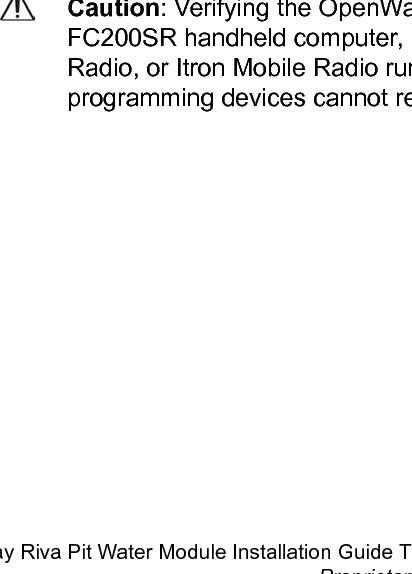 Module wire colorRed Black WhiteRegister manufacturer Register screw color designatorRG3 Tomahawk Green Black GreenSensus PMM Red Black BareNote: *For the Badger RTR connection, Itron recommends terminating the unconnectedwire with a gel-cap connector to protect the bare wire end. (For more information aboutinstalling gel-cap connectors, see Using Gel Cap Connectors.Verifying pit module operationUse one of the following handheld computers to verify consumption:• FC200SR handheld computer (Itron part number FC2-0005-004 or FC2-0006-004)• FC300 SR handheld computer• 900 MHz Belt Clip Radio• Itron Mobile Radio Note:• Each handheld radio requires special setup and configuration parameters to successfullyread and program the pit module. Refer to the respective meter reading application forspecific instructions.• When comparing the actual register value to that reported by the pit module, please keepin mind the water module&apos;s consumption value is updated once an hour when it is in runmode.Caution: Verifying the OpenWay Riva Water Pit Module operation requires anFC200SR handheld computer, FC300SR handheld computer, 900 MHz Belt ClipRadio, or Itron Mobile Radio running FDM v4.0 or higher. Legacy Itron handheldprogramming devices cannot read the pit modules.Initializing, Connecting, and Programming the OpenWay Riva Water Pit ModuleOpenWay Riva Pit Water Module Installation Guide TDC-1666-000 12Proprietary and Confidential