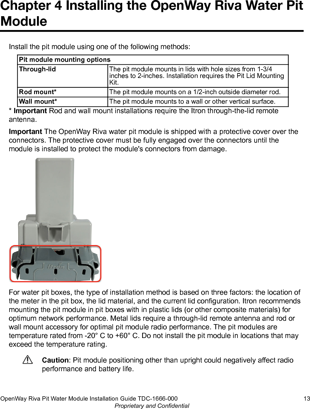 Chapter 4 Installing the OpenWay Riva Water PitModuleInstall the pit module using one of the following methods:Pit module mounting optionsThrough-lid The pit module mounts in lids with hole sizes from 1-3/4inches to 2-inches. Installation requires the Pit Lid MountingKit.Rod mount* The pit module mounts on a 1/2-inch outside diameter rod.Wall mount* The pit module mounts to a wall or other vertical surface.* Important Rod and wall mount installations require the Itron through-the-lid remoteantenna.Important The OpenWay Riva water pit module is shipped with a protective cover over theconnectors. The protective cover must be fully engaged over the connectors until themodule is installed to protect the module&apos;s connectors from damage.For water pit boxes, the type of installation method is based on three factors: the location ofthe meter in the pit box, the lid material, and the current lid configuration. Itron recommendsmounting the pit module in pit boxes with in plastic lids (or other composite materials) foroptimum network performance. Metal lids require a through-lid remote antenna and rod orwall mount accessory for optimal pit module radio performance. The pit modules aretemperature rated from -20° C to +60° C. Do not install the pit module in locations that mayexceed the temperature rating.Caution: Pit module positioning other than upright could negatively affect radioperformance and battery life.OpenWay Riva Pit Water Module Installation Guide TDC-1666-000 13Proprietary and Confidential