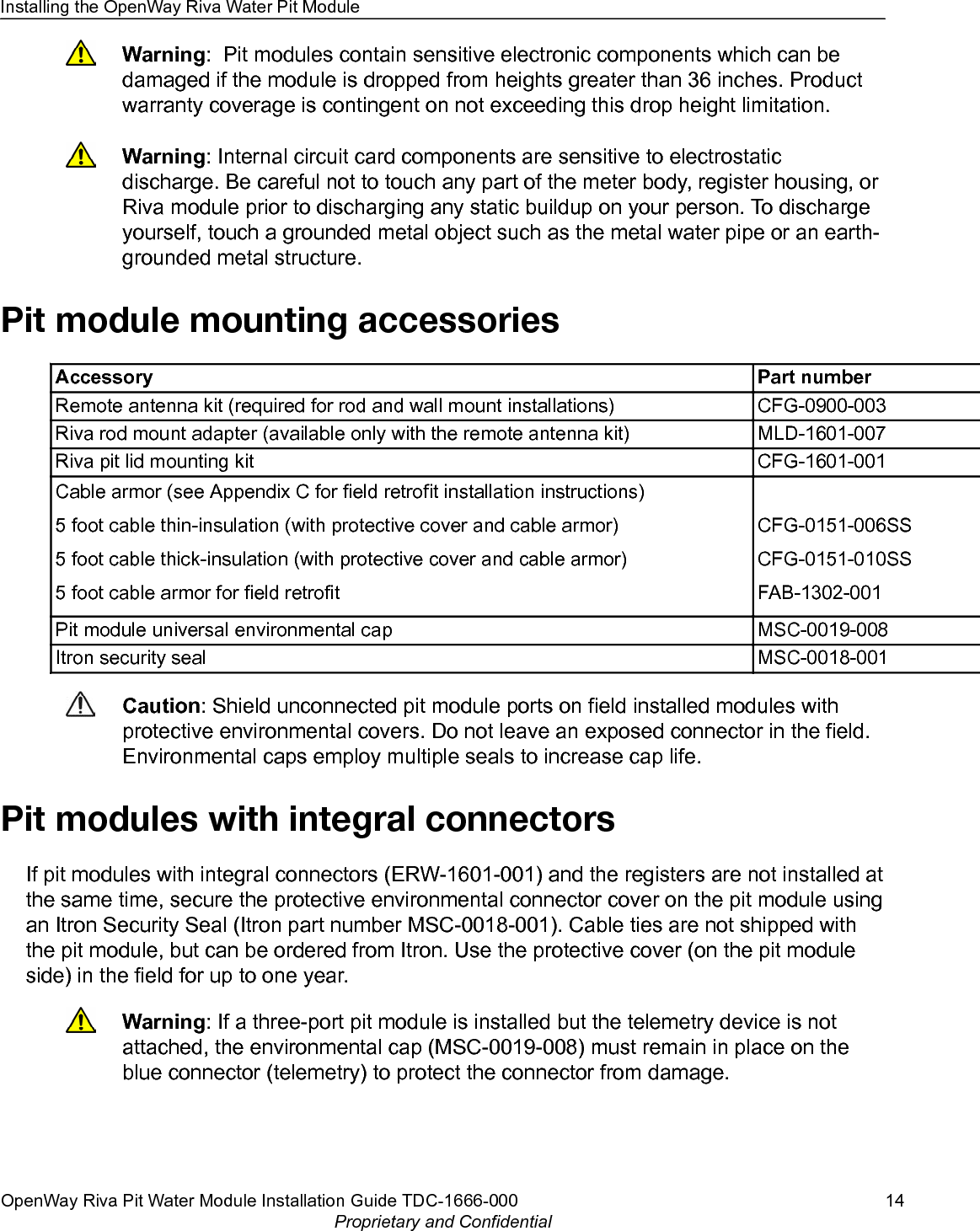 Warning:  Pit modules contain sensitive electronic components which can bedamaged if the module is dropped from heights greater than 36 inches. Productwarranty coverage is contingent on not exceeding this drop height limitation.Warning: Internal circuit card components are sensitive to electrostaticdischarge. Be careful not to touch any part of the meter body, register housing, orRiva module prior to discharging any static buildup on your person. To dischargeyourself, touch a grounded metal object such as the metal water pipe or an earth-grounded metal structure.Pit module mounting accessoriesAccessory Part numberRemote antenna kit (required for rod and wall mount installations) CFG-0900-003Riva rod mount adapter (available only with the remote antenna kit) MLD-1601-007Riva pit lid mounting kit CFG-1601-001Cable armor (see Appendix C for field retrofit installation instructions)5 foot cable thin-insulation (with protective cover and cable armor)5 foot cable thick-insulation (with protective cover and cable armor)5 foot cable armor for field retrofit CFG-0151-006SSCFG-0151-010SSFAB-1302-001Pit module universal environmental cap MSC-0019-008Itron security seal MSC-0018-001Caution: Shield unconnected pit module ports on field installed modules withprotective environmental covers. Do not leave an exposed connector in the field.Environmental caps employ multiple seals to increase cap life.Pit modules with integral connectorsIf pit modules with integral connectors (ERW-1601-001) and the registers are not installed atthe same time, secure the protective environmental connector cover on the pit module usingan Itron Security Seal (Itron part number MSC-0018-001). Cable ties are not shipped withthe pit module, but can be ordered from Itron. Use the protective cover (on the pit moduleside) in the field for up to one year.Warning: If a three-port pit module is installed but the telemetry device is notattached, the environmental cap (MSC-0019-008) must remain in place on theblue connector (telemetry) to protect the connector from damage.Installing the OpenWay Riva Water Pit ModuleOpenWay Riva Pit Water Module Installation Guide TDC-1666-000 14Proprietary and Confidential