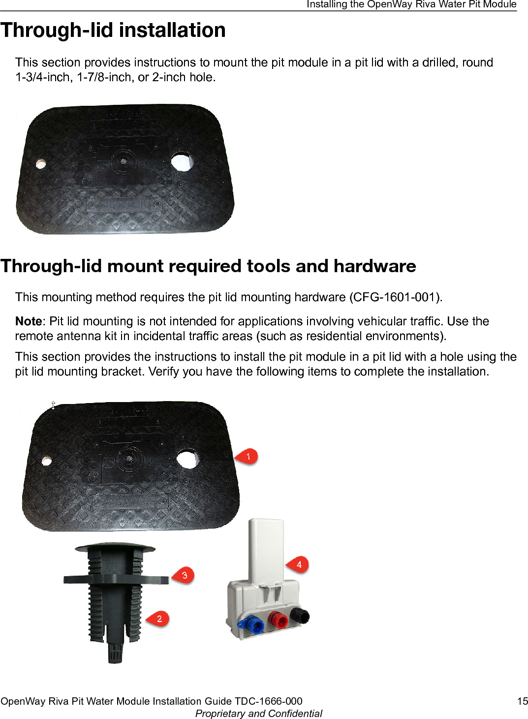 Through-lid installationThis section provides instructions to mount the pit module in a pit lid with a drilled, round1-3/4-inch, 1-7/8-inch, or 2-inch hole.Through-lid mount required tools and hardwareThis mounting method requires the pit lid mounting hardware (CFG-1601-001).Note: Pit lid mounting is not intended for applications involving vehicular traffic. Use theremote antenna kit in incidental traffic areas (such as residential environments).This section provides the instructions to install the pit module in a pit lid with a hole using thepit lid mounting bracket. Verify you have the following items to complete the installation.Installing the OpenWay Riva Water Pit ModuleOpenWay Riva Pit Water Module Installation Guide TDC-1666-000 15Proprietary and Confidential