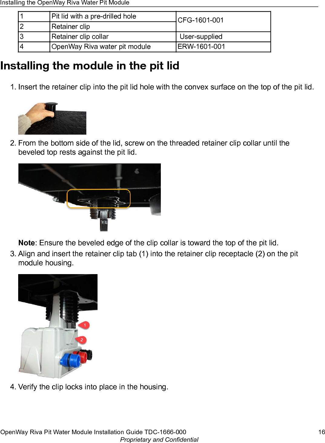 1 Pit lid with a pre-drilled hole CFG-1601-0012 Retainer clip3 Retainer clip collar  User-supplied4 OpenWay Riva water pit module ERW-1601-001Installing the module in the pit lid1. Insert the retainer clip into the pit lid hole with the convex surface on the top of the pit lid.2. From the bottom side of the lid, screw on the threaded retainer clip collar until thebeveled top rests against the pit lid.Note: Ensure the beveled edge of the clip collar is toward the top of the pit lid.3. Align and insert the retainer clip tab (1) into the retainer clip receptacle (2) on the pitmodule housing.4. Verify the clip locks into place in the housing.Installing the OpenWay Riva Water Pit ModuleOpenWay Riva Pit Water Module Installation Guide TDC-1666-000 16Proprietary and Confidential