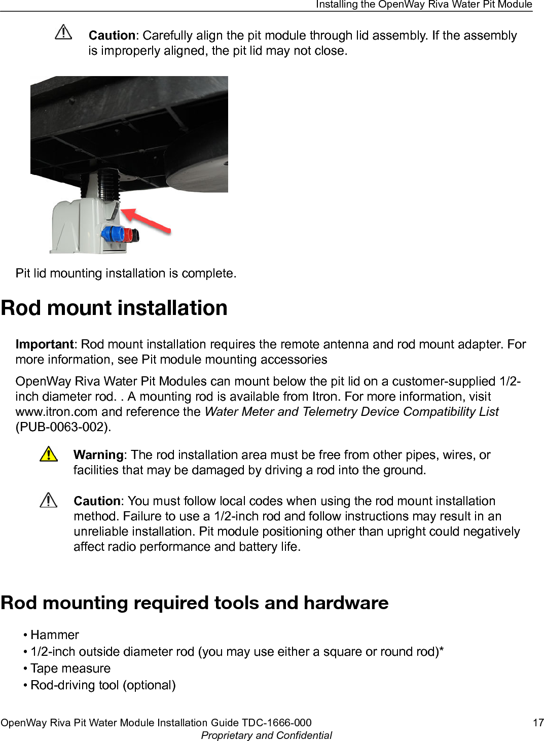 Caution: Carefully align the pit module through lid assembly. If the assemblyis improperly aligned, the pit lid may not close.Pit lid mounting installation is complete.Rod mount installationImportant: Rod mount installation requires the remote antenna and rod mount adapter. Formore information, see Pit module mounting accessoriesOpenWay Riva Water Pit Modules can mount below the pit lid on a customer-supplied 1/2-inch diameter rod. . A mounting rod is available from Itron. For more information, visitwww.itron.com and reference the Water Meter and Telemetry Device Compatibility List(PUB-0063-002).Warning: The rod installation area must be free from other pipes, wires, orfacilities that may be damaged by driving a rod into the ground.Caution: You must follow local codes when using the rod mount installationmethod. Failure to use a 1/2-inch rod and follow instructions may result in anunreliable installation. Pit module positioning other than upright could negativelyaffect radio performance and battery life. Rod mounting required tools and hardware• Hammer• 1/2-inch outside diameter rod (you may use either a square or round rod)*• Tape measure• Rod-driving tool (optional)Installing the OpenWay Riva Water Pit ModuleOpenWay Riva Pit Water Module Installation Guide TDC-1666-000 17Proprietary and Confidential