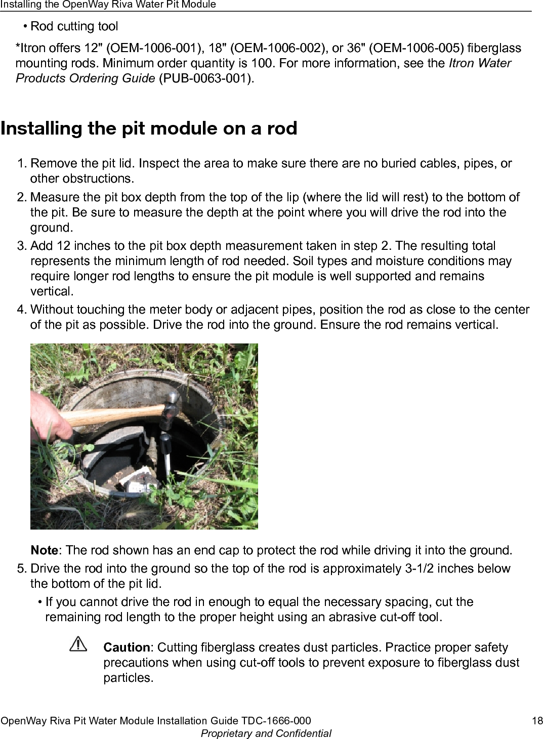 • Rod cutting tool*Itron offers 12&quot; (OEM-1006-001), 18&quot; (OEM-1006-002), or 36&quot; (OEM-1006-005) fiberglassmounting rods. Minimum order quantity is 100. For more information, see the Itron WaterProducts Ordering Guide (PUB-0063-001).Installing the pit module on a rod1. Remove the pit lid. Inspect the area to make sure there are no buried cables, pipes, orother obstructions.2. Measure the pit box depth from the top of the lip (where the lid will rest) to the bottom ofthe pit. Be sure to measure the depth at the point where you will drive the rod into theground.3. Add 12 inches to the pit box depth measurement taken in step 2. The resulting totalrepresents the minimum length of rod needed. Soil types and moisture conditions mayrequire longer rod lengths to ensure the pit module is well supported and remainsvertical.4. Without touching the meter body or adjacent pipes, position the rod as close to the centerof the pit as possible. Drive the rod into the ground. Ensure the rod remains vertical.Note: The rod shown has an end cap to protect the rod while driving it into the ground.5. Drive the rod into the ground so the top of the rod is approximately 3-1/2 inches belowthe bottom of the pit lid.• If you cannot drive the rod in enough to equal the necessary spacing, cut theremaining rod length to the proper height using an abrasive cut-off tool.Caution: Cutting fiberglass creates dust particles. Practice proper safetyprecautions when using cut-off tools to prevent exposure to fiberglass dustparticles.Installing the OpenWay Riva Water Pit ModuleOpenWay Riva Pit Water Module Installation Guide TDC-1666-000 18Proprietary and Confidential