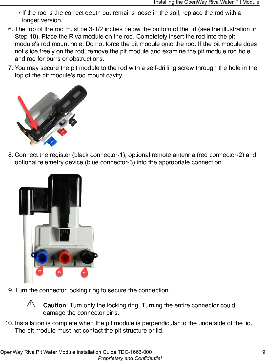 • If the rod is the correct depth but remains loose in the soil, replace the rod with alonger version.6. The top of the rod must be 3-1/2 inches below the bottom of the lid (see the illustration inStep 10). Place the Riva module on the rod. Completely insert the rod into the pitmodule&apos;s rod mount hole. Do not force the pit module onto the rod. If the pit module doesnot slide freely on the rod, remove the pit module and examine the pit module rod holeand rod for burrs or obstructions.7. You may secure the pit module to the rod with a self-drilling screw through the hole in thetop of the pit module&apos;s rod mount cavity.8. Connect the register (black connector-1), optional remote antenna (red connector-2) andoptional telemetry device (blue connector-3) into the appropriate connection.9. Turn the connector locking ring to secure the connection.Caution: Turn only the locking ring. Turning the entire connector coulddamage the connector pins.10. Installation is complete when the pit module is perpendicular to the underside of the lid.The pit module must not contact the pit structure or lid.Installing the OpenWay Riva Water Pit ModuleOpenWay Riva Pit Water Module Installation Guide TDC-1666-000 19Proprietary and Confidential