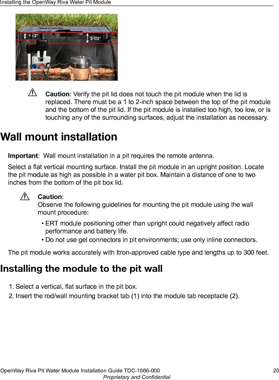 Caution: Verify the pit lid does not touch the pit module when the lid isreplaced. There must be a 1 to 2-inch space between the top of the pit moduleand the bottom of the pit lid. If the pit module is installed too high, too low, or istouching any of the surrounding surfaces, adjust the installation as necessary.Wall mount installationImportant:  Wall mount installation in a pit requires the remote antenna.Select a flat vertical mounting surface. Install the pit module in an upright position. Locatethe pit module as high as possible in a water pit box. Maintain a distance of one to twoinches from the bottom of the pit box lid.Caution:Observe the following guidelines for mounting the pit module using the wallmount procedure:•ERT module positioning other than upright could negatively affect radioperformance and battery life.• Do not use gel connectors in pit environments; use only inline connectors.The pit module works accurately with Itron-approved cable type and lengths up to 300 feet.Installing the module to the pit wall1. Select a vertical, flat surface in the pit box.2. Insert the rod/wall mounting bracket tab (1) into the module tab receptacle (2).Installing the OpenWay Riva Water Pit ModuleOpenWay Riva Pit Water Module Installation Guide TDC-1666-000 20Proprietary and Confidential