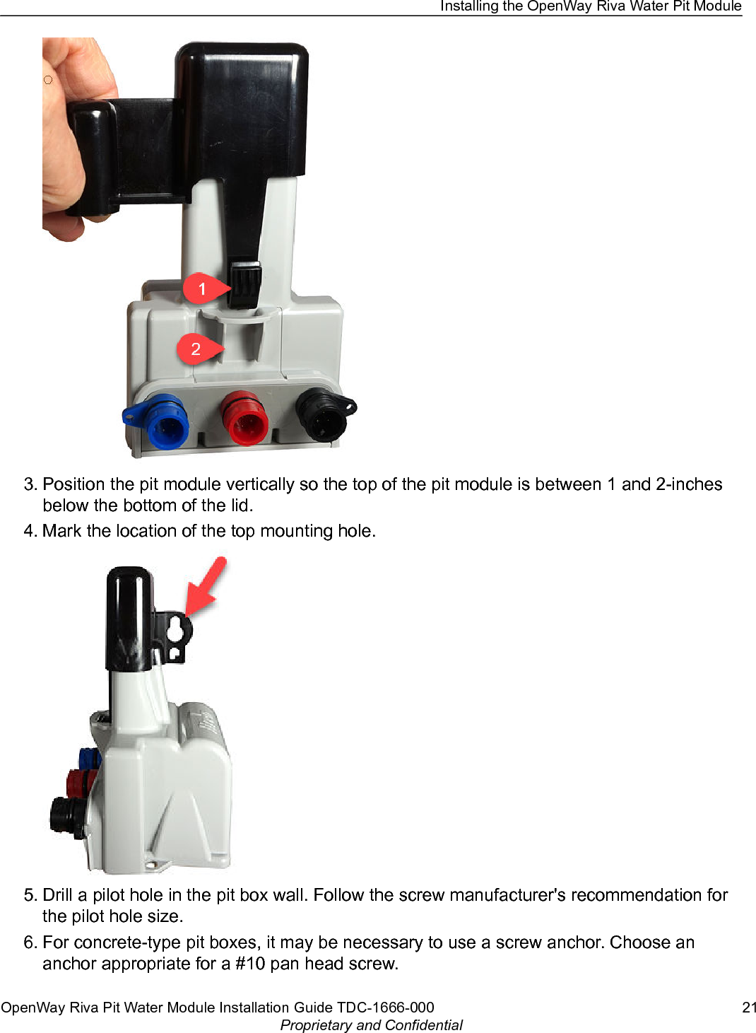 3. Position the pit module vertically so the top of the pit module is between 1 and 2-inchesbelow the bottom of the lid.4. Mark the location of the top mounting hole.5. Drill a pilot hole in the pit box wall. Follow the screw manufacturer&apos;s recommendation forthe pilot hole size.6. For concrete-type pit boxes, it may be necessary to use a screw anchor. Choose ananchor appropriate for a #10 pan head screw.Installing the OpenWay Riva Water Pit ModuleOpenWay Riva Pit Water Module Installation Guide TDC-1666-000 21Proprietary and Confidential