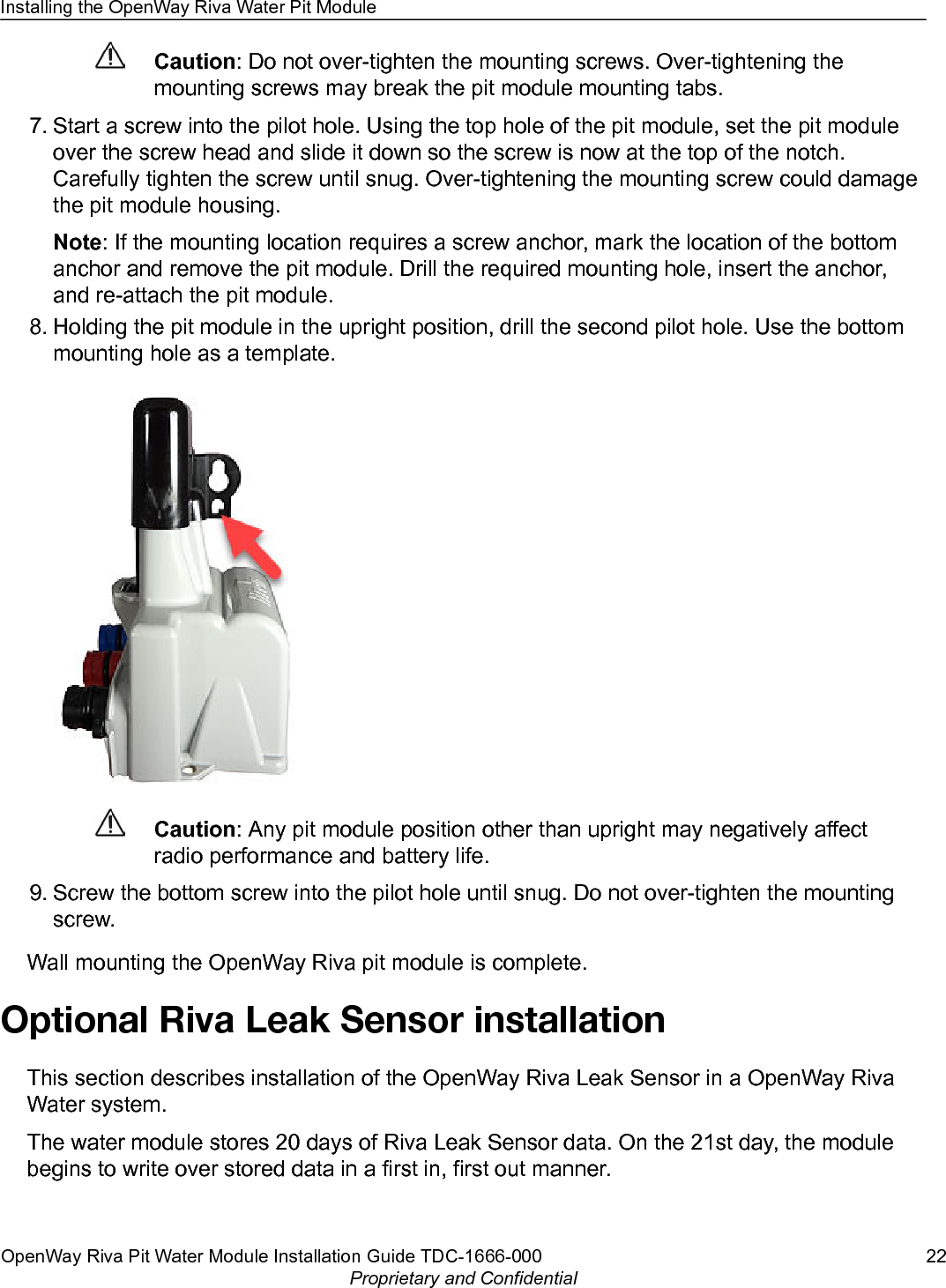 Caution: Do not over-tighten the mounting screws. Over-tightening themounting screws may break the pit module mounting tabs.7. Start a screw into the pilot hole. Using the top hole of the pit module, set the pit moduleover the screw head and slide it down so the screw is now at the top of the notch.Carefully tighten the screw until snug. Over-tightening the mounting screw could damagethe pit module housing.Note: If the mounting location requires a screw anchor, mark the location of the bottomanchor and remove the pit module. Drill the required mounting hole, insert the anchor,and re-attach the pit module.8. Holding the pit module in the upright position, drill the second pilot hole. Use the bottommounting hole as a template.Caution: Any pit module position other than upright may negatively affectradio performance and battery life.9. Screw the bottom screw into the pilot hole until snug. Do not over-tighten the mountingscrew.Wall mounting the OpenWay Riva pit module is complete.Optional Riva Leak Sensor installationThis section describes installation of the OpenWay Riva Leak Sensor in a OpenWay RivaWater system.The water module stores 20 days of Riva Leak Sensor data. On the 21st day, the modulebegins to write over stored data in a first in, first out manner.Installing the OpenWay Riva Water Pit ModuleOpenWay Riva Pit Water Module Installation Guide TDC-1666-000 22Proprietary and Confidential