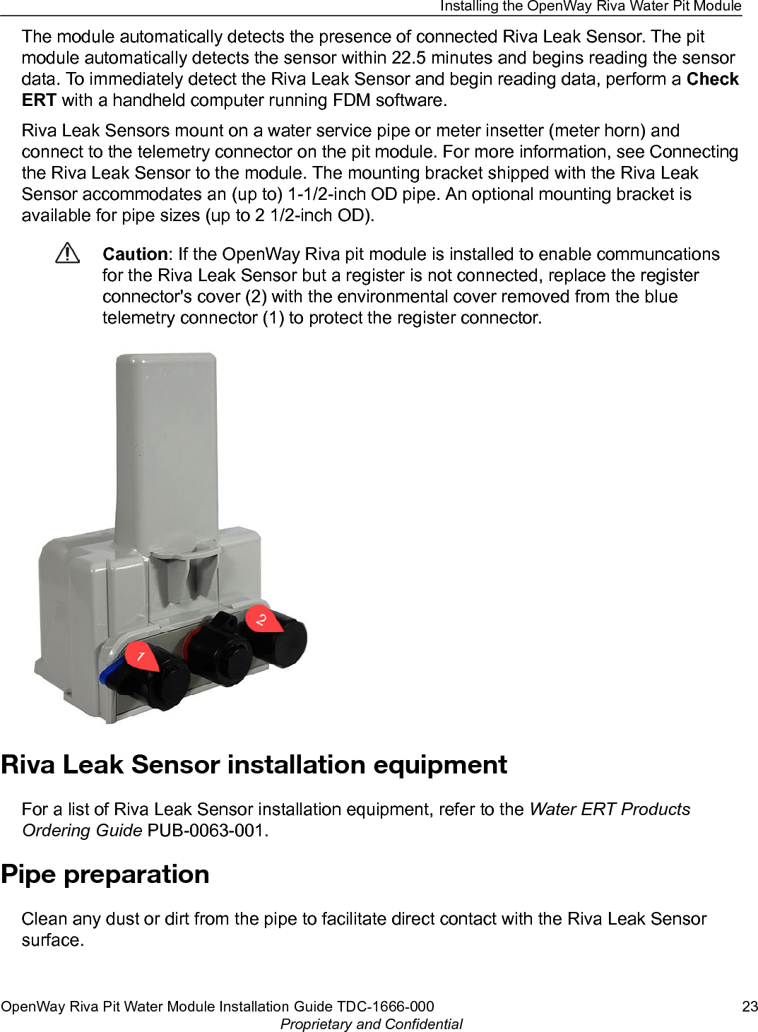 The module automatically detects the presence of connected Riva Leak Sensor. The pitmodule automatically detects the sensor within 22.5 minutes and begins reading the sensordata. To immediately detect the Riva Leak Sensor and begin reading data, perform a CheckERT with a handheld computer running FDM software.Riva Leak Sensors mount on a water service pipe or meter insetter (meter horn) andconnect to the telemetry connector on the pit module. For more information, see Connectingthe Riva Leak Sensor to the module. The mounting bracket shipped with the Riva LeakSensor accommodates an (up to) 1-1/2-inch OD pipe. An optional mounting bracket isavailable for pipe sizes (up to 2 1/2-inch OD).Caution: If the OpenWay Riva pit module is installed to enable communcationsfor the Riva Leak Sensor but a register is not connected, replace the registerconnector&apos;s cover (2) with the environmental cover removed from the bluetelemetry connector (1) to protect the register connector.Riva Leak Sensor installation equipmentFor a list of Riva Leak Sensor installation equipment, refer to the Water ERT ProductsOrdering Guide PUB-0063-001.Pipe preparationClean any dust or dirt from the pipe to facilitate direct contact with the Riva Leak Sensorsurface.Installing the OpenWay Riva Water Pit ModuleOpenWay Riva Pit Water Module Installation Guide TDC-1666-000 23Proprietary and Confidential