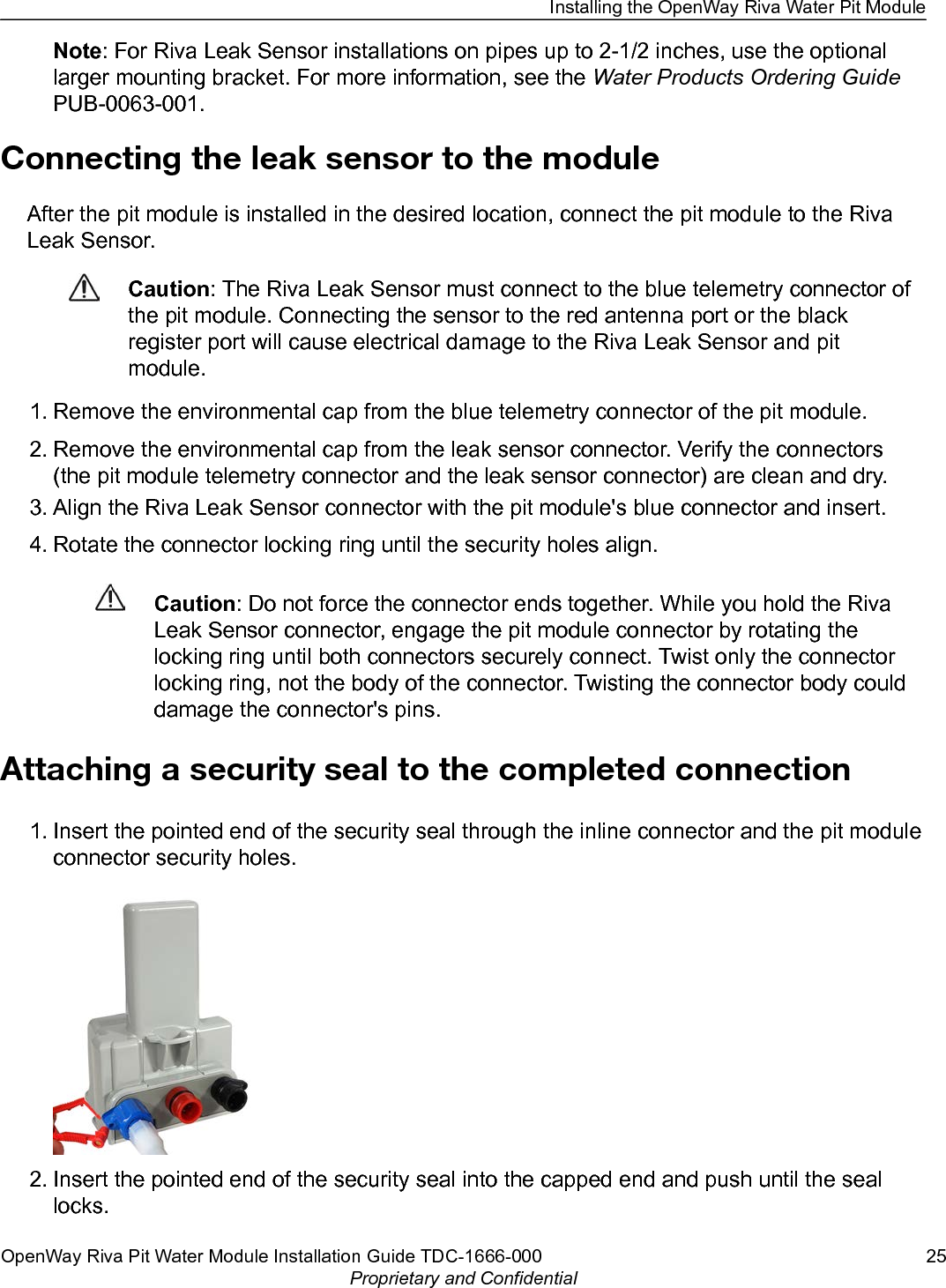 Note: For Riva Leak Sensor installations on pipes up to 2-1/2 inches, use the optionallarger mounting bracket. For more information, see the Water Products Ordering GuidePUB-0063-001.Connecting the leak sensor to the moduleAfter the pit module is installed in the desired location, connect the pit module to the RivaLeak Sensor.Caution: The Riva Leak Sensor must connect to the blue telemetry connector ofthe pit module. Connecting the sensor to the red antenna port or the blackregister port will cause electrical damage to the Riva Leak Sensor and pitmodule.1. Remove the environmental cap from the blue telemetry connector of the pit module.2. Remove the environmental cap from the leak sensor connector. Verify the connectors(the pit module telemetry connector and the leak sensor connector) are clean and dry.3. Align the Riva Leak Sensor connector with the pit module&apos;s blue connector and insert.4. Rotate the connector locking ring until the security holes align.Caution: Do not force the connector ends together. While you hold the RivaLeak Sensor connector, engage the pit module connector by rotating thelocking ring until both connectors securely connect. Twist only the connectorlocking ring, not the body of the connector. Twisting the connector body coulddamage the connector&apos;s pins.Attaching a security seal to the completed connection1. Insert the pointed end of the security seal through the inline connector and the pit moduleconnector security holes.2. Insert the pointed end of the security seal into the capped end and push until the seallocks.Installing the OpenWay Riva Water Pit ModuleOpenWay Riva Pit Water Module Installation Guide TDC-1666-000 25Proprietary and Confidential