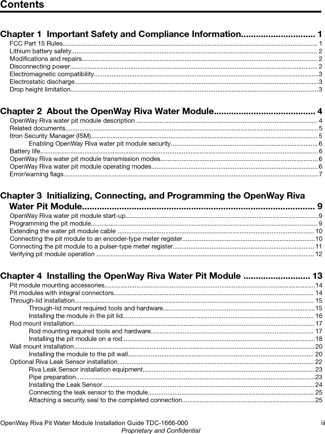 ContentsChapter 1  Important Safety and Compliance Information.............................. 1FCC Part 15 Rules................................................................................................................................................ 1Lithium battery safety........................................................................................................................................... 2Modications and repairs..................................................................................................................................... 2Disconnecting power............................................................................................................................................ 2Electromagnetic compatibility...............................................................................................................................3Electrostatic discharge..........................................................................................................................................3Drop height limitation............................................................................................................................................3Chapter 2  About the OpenWay Riva Water Module......................................... 4OpenWay Riva water pit module description ...................................................................................................... 4Related documents...............................................................................................................................................5Itron Security Manager (ISM)................................................................................................................................ 5Enabling OpenWay Riva water pit module security................................................................................... 6Battery life............................................................................................................................................................. 6OpenWay Riva water pit module transmission modes......................................................................................... 6OpenWay Riva water pit module operating modes.............................................................................................. 6Error/warning ags................................................................................................................................................7Chapter 3  Initializing, Connecting, and Programming the OpenWay RivaWater Pit Module.............................................................................................. 9OpenWay Riva water pit module start-up.............................................................................................................9Programming the pit module................................................................................................................................ 9Extending the water pit module cable ............................................................................................................... 10Connecting the pit module to an encoder-type meter register...........................................................................10Connecting the pit module to a pulser-type meter register................................................................................ 11Verifying pit module operation ........................................................................................................................... 12Chapter 4  Installing the OpenWay Riva Water Pit Module ........................... 13Pit module mounting accessories.......................................................................................................................14Pit modules with integral connectors................................................................................................................. 14Through-lid installation....................................................................................................................................... 15Through-lid mount required tools and hardware......................................................................................15Installing the module in the pit lid............................................................................................................ 16Rod mount installation........................................................................................................................................ 17Rod mounting required tools and hardware............................................................................................ 17Installing the pit module on a rod.............................................................................................................18Wall mount installation........................................................................................................................................ 20Installing the module to the pit wall......................................................................................................... 20Optional Riva Leak Sensor installation............................................................................................................... 22Riva Leak Sensor installation equipment................................................................................................. 23Pipe preparation.......................................................................................................................................23Installing the Leak Sensor........................................................................................................................ 24Connecting the leak sensor to the module.............................................................................................. 25Attaching a security seal to the completed connection...........................................................................25OpenWay Riva Pit Water Module Installation Guide TDC-1666-000 iiiProprietary and Confidential