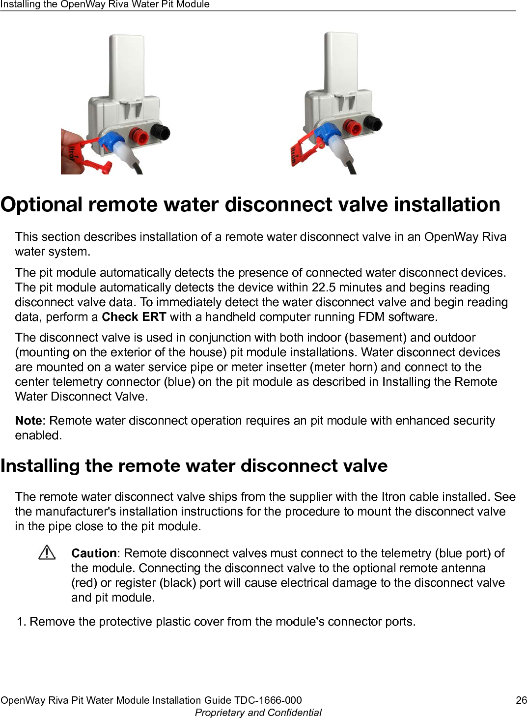 Optional remote water disconnect valve installationThis section describes installation of a remote water disconnect valve in an OpenWay Rivawater system.The pit module automatically detects the presence of connected water disconnect devices.The pit module automatically detects the device within 22.5 minutes and begins readingdisconnect valve data. To immediately detect the water disconnect valve and begin readingdata, perform a Check ERT with a handheld computer running FDM software.The disconnect valve is used in conjunction with both indoor (basement) and outdoor(mounting on the exterior of the house) pit module installations. Water disconnect devicesare mounted on a water service pipe or meter insetter (meter horn) and connect to thecenter telemetry connector (blue) on the pit module as described in Installing the RemoteWater Disconnect Valve.Note: Remote water disconnect operation requires an pit module with enhanced securityenabled.Installing the remote water disconnect valveThe remote water disconnect valve ships from the supplier with the Itron cable installed. Seethe manufacturer&apos;s installation instructions for the procedure to mount the disconnect valvein the pipe close to the pit module.Caution: Remote disconnect valves must connect to the telemetry (blue port) ofthe module. Connecting the disconnect valve to the optional remote antenna(red) or register (black) port will cause electrical damage to the disconnect valveand pit module.1. Remove the protective plastic cover from the module&apos;s connector ports.Installing the OpenWay Riva Water Pit ModuleOpenWay Riva Pit Water Module Installation Guide TDC-1666-000 26Proprietary and Confidential