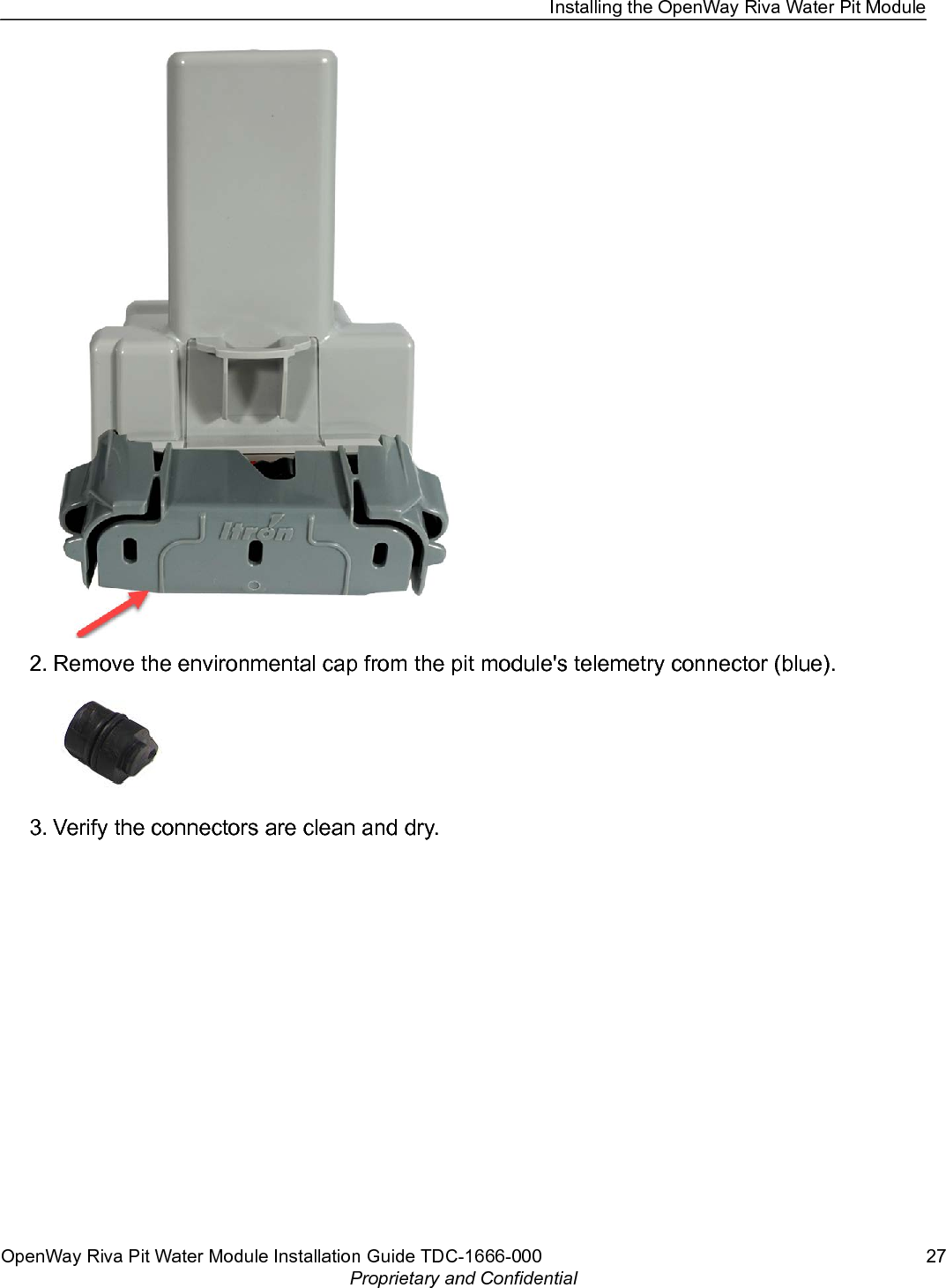 2. Remove the environmental cap from the pit module&apos;s telemetry connector (blue).3. Verify the connectors are clean and dry.Installing the OpenWay Riva Water Pit ModuleOpenWay Riva Pit Water Module Installation Guide TDC-1666-000 27Proprietary and Confidential