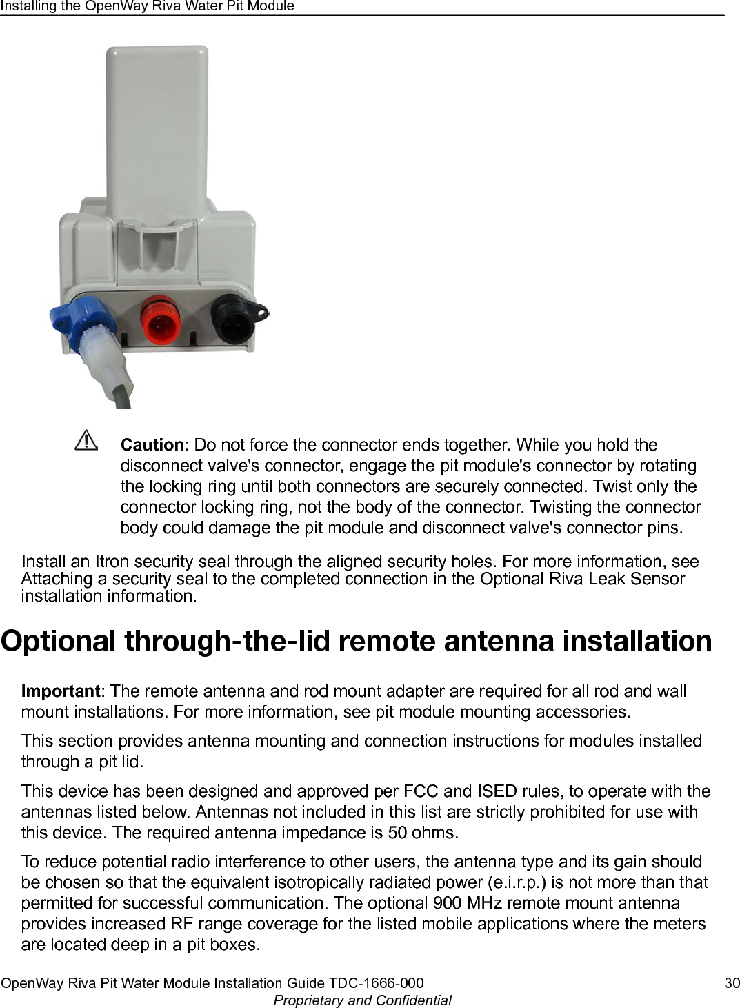 Caution: Do not force the connector ends together. While you hold thedisconnect valve&apos;s connector, engage the pit module&apos;s connector by rotatingthe locking ring until both connectors are securely connected. Twist only theconnector locking ring, not the body of the connector. Twisting the connectorbody could damage the pit module and disconnect valve&apos;s connector pins.Install an Itron security seal through the aligned security holes. For more information, seeAttaching a security seal to the completed connection in the Optional Riva Leak Sensorinstallation information.Optional through-the-lid remote antenna installationImportant: The remote antenna and rod mount adapter are required for all rod and wallmount installations. For more information, see pit module mounting accessories.This section provides antenna mounting and connection instructions for modules installedthrough a pit lid.This device has been designed and approved per FCC and ISED rules, to operate with theantennas listed below. Antennas not included in this list are strictly prohibited for use withthis device. The required antenna impedance is 50 ohms.To reduce potential radio interference to other users, the antenna type and its gain shouldbe chosen so that the equivalent isotropically radiated power (e.i.r.p.) is not more than thatpermitted for successful communication. The optional 900 MHz remote mount antennaprovides increased RF range coverage for the listed mobile applications where the metersare located deep in a pit boxes.Installing the OpenWay Riva Water Pit ModuleOpenWay Riva Pit Water Module Installation Guide TDC-1666-000 30Proprietary and Confidential