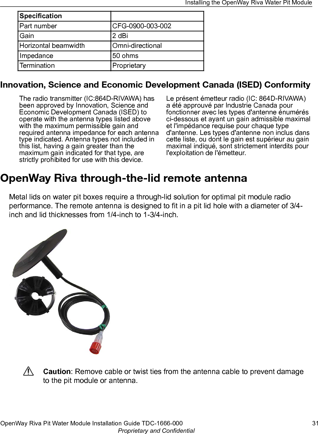 Specification  Part number CFG-0900-003-002Gain 2 dBiHorizontal beamwidth Omni-directionalImpedance 50 ohmsTermination ProprietaryInnovation, Science and Economic Development Canada (ISED) ConformityThe radio transmitter (IC:864D-RIVAWA) hasbeen approved by Innovation, Science andEconomic Development Canada (ISED) tooperate with the antenna types listed abovewith the maximum permissible gain andrequired antenna impedance for each antennatype indicated. Antenna types not included inthis list, having a gain greater than themaximum gain indicated for that type, arestrictly prohibited for use with this device.Le présent émetteur radio (IC: 864D-RIVAWA)a été approuvé par Industrie Canada pourfonctionner avec les types d&apos;antenne énumérésci-dessous et ayant un gain admissible maximalet l&apos;impédance requise pour chaque typed&apos;antenne. Les types d&apos;antenne non inclus danscette liste, ou dont le gain est supérieur au gainmaximal indiqué, sont strictement interdits pourl&apos;exploitation de l&apos;émetteur.OpenWay Riva through-the-lid remote antennaMetal lids on water pit boxes require a through-lid solution for optimal pit module radioperformance. The remote antenna is designed to fit in a pit lid hole with a diameter of 3/4-inch and lid thicknesses from 1/4-inch to 1-3/4-inch.Caution: Remove cable or twist ties from the antenna cable to prevent damageto the pit module or antenna.Installing the OpenWay Riva Water Pit ModuleOpenWay Riva Pit Water Module Installation Guide TDC-1666-000 31Proprietary and Confidential