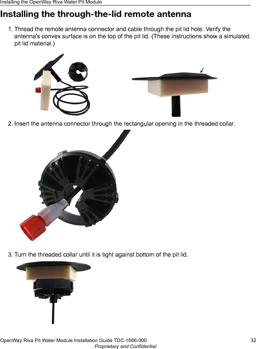 Installing the through-the-lid remote antenna1. Thread the remote antenna connector and cable through the pit lid hole. Verify theantenna&apos;s convex surface is on the top of the pit lid. (These instructions show a simulatedpit lid material.)2. Insert the antenna connector through the rectangular opening in the threaded collar.3. Turn the threaded collar until it is tight against bottom of the pit lid.Installing the OpenWay Riva Water Pit ModuleOpenWay Riva Pit Water Module Installation Guide TDC-1666-000 32Proprietary and Confidential
