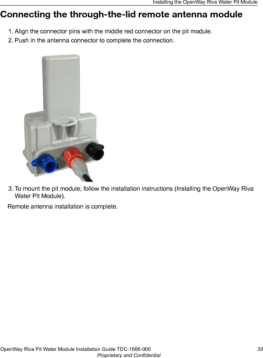 Connecting the through-the-lid remote antenna module1. Align the connector pins with the middle red connector on the pit module.2. Push in the antenna connector to complete the connection.3. To mount the pit module, follow the installation instructions (Installing the OpenWay RivaWater Pit Module).Remote antenna installation is complete.Installing the OpenWay Riva Water Pit ModuleOpenWay Riva Pit Water Module Installation Guide TDC-1666-000 33Proprietary and Confidential