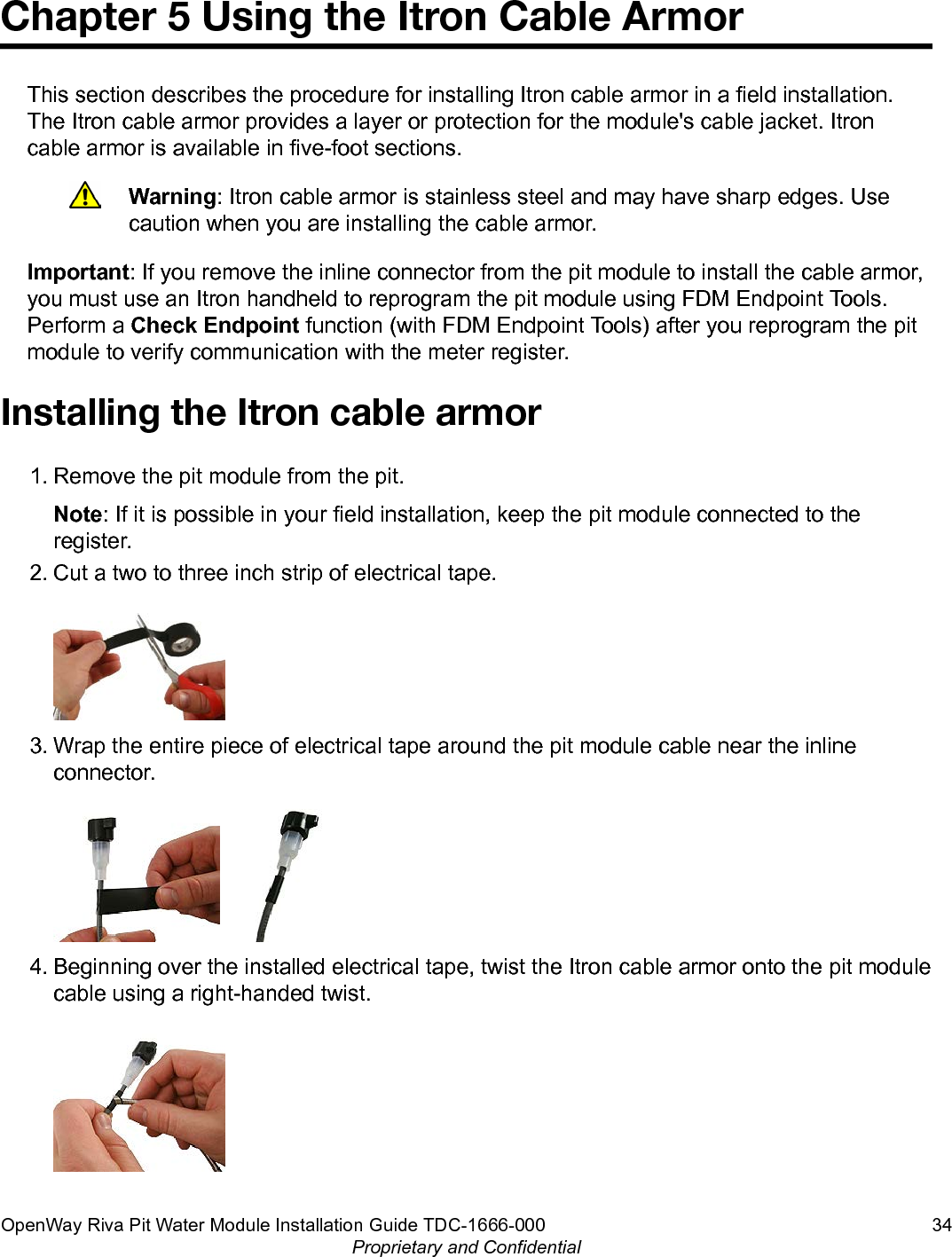 Chapter 5 Using the Itron Cable ArmorThis section describes the procedure for installing Itron cable armor in a field installation.The Itron cable armor provides a layer or protection for the module&apos;s cable jacket. Itroncable armor is available in five-foot sections.Warning: Itron cable armor is stainless steel and may have sharp edges. Usecaution when you are installing the cable armor.Important: If you remove the inline connector from the pit module to install the cable armor,you must use an Itron handheld to reprogram the pit module using FDM Endpoint Tools.Perform a Check Endpoint function (with FDM Endpoint Tools) after you reprogram the pitmodule to verify communication with the meter register.Installing the Itron cable armor1. Remove the pit module from the pit.Note: If it is possible in your field installation, keep the pit module connected to theregister.2. Cut a two to three inch strip of electrical tape.3. Wrap the entire piece of electrical tape around the pit module cable near the inlineconnector. 4. Beginning over the installed electrical tape, twist the Itron cable armor onto the pit modulecable using a right-handed twist.OpenWay Riva Pit Water Module Installation Guide TDC-1666-000 34Proprietary and Confidential