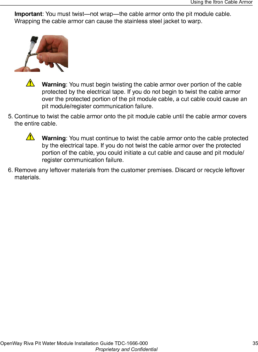 Important: You must twist—not wrap—the cable armor onto the pit module cable.Wrapping the cable armor can cause the stainless steel jacket to warp.Warning: You must begin twisting the cable armor over portion of the cableprotected by the electrical tape. If you do not begin to twist the cable armorover the protected portion of the pit module cable, a cut cable could cause anpit module/register communication failure.5. Continue to twist the cable armor onto the pit module cable until the cable armor coversthe entire cable.Warning: You must continue to twist the cable armor onto the cable protectedby the electrical tape. If you do not twist the cable armor over the protectedportion of the cable, you could initiate a cut cable and cause and pit module/register communication failure.6. Remove any leftover materials from the customer premises. Discard or recycle leftovermaterials.Using the Itron Cable ArmorOpenWay Riva Pit Water Module Installation Guide TDC-1666-000 35Proprietary and Confidential