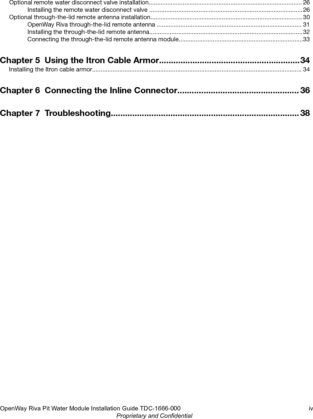 Optional remote water disconnect valve installation.......................................................................................... 26Installing the remote water disconnect valve ..........................................................................................26Optional through-the-lid remote antenna installation......................................................................................... 30OpenWay Riva through-the-lid remote antenna ..................................................................................... 31Installing the through-the-lid remote antenna..........................................................................................32Connecting the through-the-lid remote antenna module.........................................................................33Chapter 5  Using the Itron Cable Armor...........................................................34Installing the Itron cable armor........................................................................................................................... 34Chapter 6  Connecting the Inline Connector................................................... 36Chapter 7  Troubleshooting............................................................................... 38OpenWay Riva Pit Water Module Installation Guide TDC-1666-000 ivProprietary and Confidential