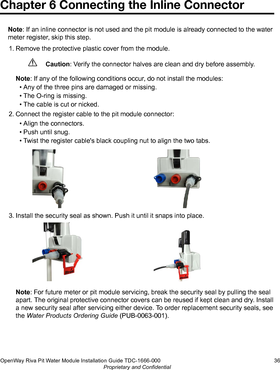 Chapter 6 Connecting the Inline ConnectorNote: If an inline connector is not used and the pit module is already connected to the watermeter register, skip this step.1. Remove the protective plastic cover from the module.Caution: Verify the connector halves are clean and dry before assembly.Note: If any of the following conditions occur, do not install the modules:• Any of the three pins are damaged or missing.• The O-ring is missing.• The cable is cut or nicked.2. Connect the register cable to the pit module connector:• Align the connectors.• Push until snug.• Twist the register cable&apos;s black coupling nut to align the two tabs.3. Install the security seal as shown. Push it until it snaps into place.Note: For future meter or pit module servicing, break the security seal by pulling the sealapart. The original protective connector covers can be reused if kept clean and dry. Installa new security seal after servicing either device. To order replacement security seals, seethe Water Products Ordering Guide (PUB-0063-001).OpenWay Riva Pit Water Module Installation Guide TDC-1666-000 36Proprietary and Confidential