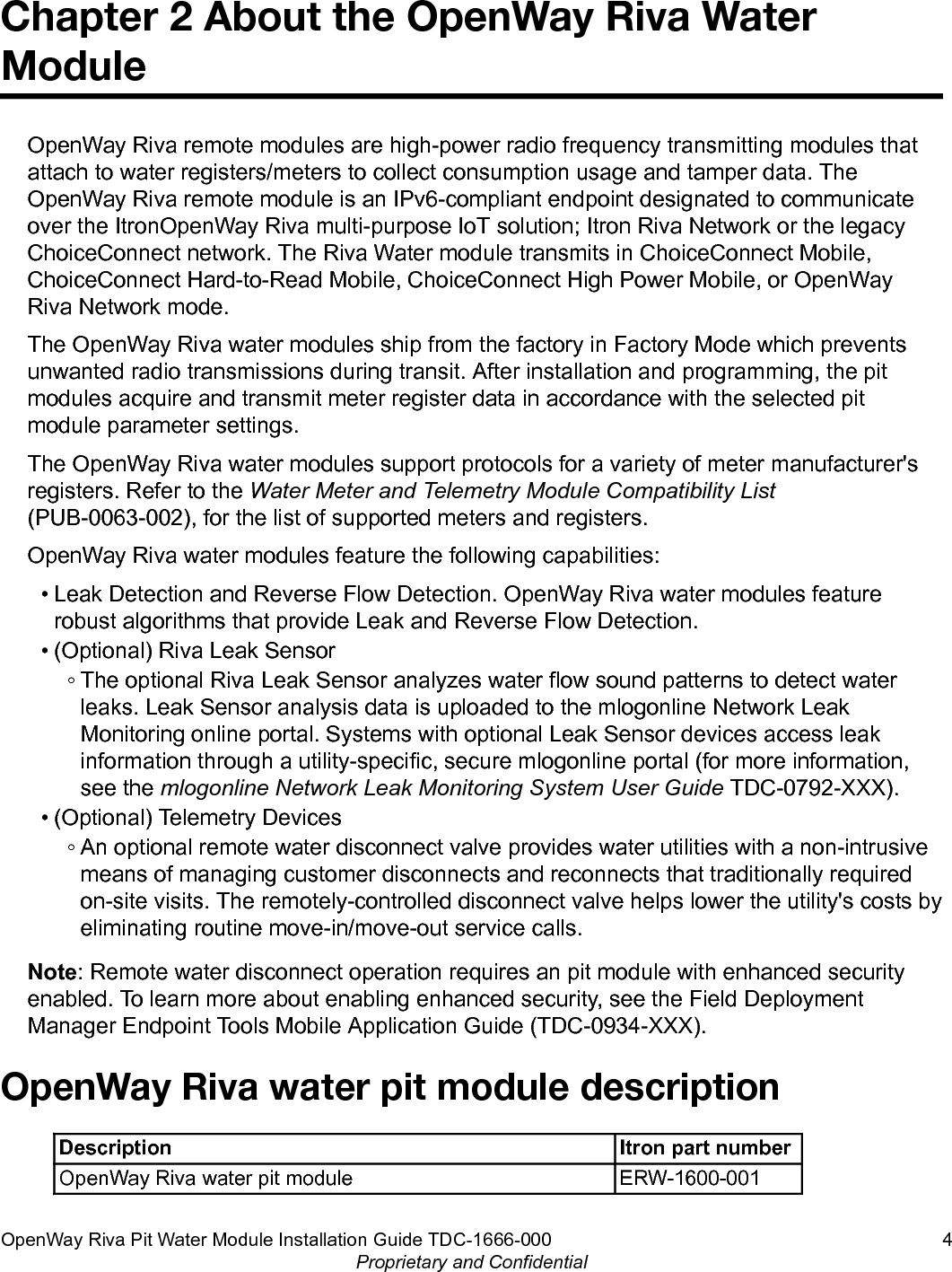 Chapter 2 About the OpenWay Riva WaterModuleOpenWay Riva remote modules are high-power radio frequency transmitting modules thatattach to water registers/meters to collect consumption usage and tamper data. TheOpenWay Riva remote module is an IPv6-compliant endpoint designated to communicateover the ItronOpenWay Riva multi-purpose IoT solution; Itron Riva Network or the legacyChoiceConnect network. The Riva Water module transmits in ChoiceConnect Mobile,ChoiceConnect Hard-to-Read Mobile, ChoiceConnect High Power Mobile, or OpenWayRiva Network mode.The OpenWay Riva water modules ship from the factory in Factory Mode which preventsunwanted radio transmissions during transit. After installation and programming, the pitmodules acquire and transmit meter register data in accordance with the selected pitmodule parameter settings.The OpenWay Riva water modules support protocols for a variety of meter manufacturer&apos;sregisters. Refer to the Water Meter and Telemetry Module Compatibility List(PUB-0063-002), for the list of supported meters and registers.OpenWay Riva water modules feature the following capabilities:• Leak Detection and Reverse Flow Detection. OpenWay Riva water modules featurerobust algorithms that provide Leak and Reverse Flow Detection.• (Optional) Riva Leak Sensor◦ The optional Riva Leak Sensor analyzes water flow sound patterns to detect waterleaks. Leak Sensor analysis data is uploaded to the mlogonline Network LeakMonitoring online portal. Systems with optional Leak Sensor devices access leakinformation through a utility-specific, secure mlogonline portal (for more information,see the mlogonline Network Leak Monitoring System User Guide TDC-0792-XXX).• (Optional) Telemetry Devices◦ An optional remote water disconnect valve provides water utilities with a non-intrusivemeans of managing customer disconnects and reconnects that traditionally requiredon-site visits. The remotely-controlled disconnect valve helps lower the utility&apos;s costs byeliminating routine move-in/move-out service calls.Note: Remote water disconnect operation requires an pit module with enhanced securityenabled. To learn more about enabling enhanced security, see the Field DeploymentManager Endpoint Tools Mobile Application Guide (TDC-0934-XXX).OpenWay Riva water pit module descriptionDescription Itron part numberOpenWay Riva water pit module ERW-1600-001OpenWay Riva Pit Water Module Installation Guide TDC-1666-000 4Proprietary and Confidential