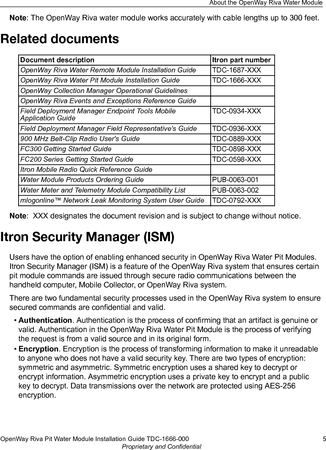 Note: The OpenWay Riva water module works accurately with cable lengths up to 300 feet.Related documentsDocument description Itron part numberOpenWay Riva Water Remote Module Installation Guide TDC-1687-XXXOpenWay Riva Water Pit Module Installation Guide TDC-1666-XXXOpenWay Collection Manager Operational GuidelinesOpenWay Riva Events and Exceptions Reference GuideField Deployment Manager Endpoint Tools MobileApplication GuideTDC-0934-XXXField Deployment Manager Field Representative&apos;s Guide TDC-0936-XXX900 MHz Belt-Clip Radio User&apos;s Guide TDC-0889-XXXFC300 Getting Started Guide TDC-0898-XXXFC200 Series Getting Started Guide TDC-0598-XXXItron Mobile Radio Quick Reference GuideWater Module Products Ordering Guide PUB-0063-001Water Meter and Telemetry Module Compatibility List PUB-0063-002mlogonline™ Network Leak Monitoring System User Guide TDC-0792-XXXNote:  XXX designates the document revision and is subject to change without notice.Itron Security Manager (ISM)Users have the option of enabling enhanced security in OpenWay Riva Water Pit Modules.Itron Security Manager (ISM) is a feature of the OpenWay Riva system that ensures certainpit module commands are issued through secure radio communications between thehandheld computer, Mobile Collector, or OpenWay Riva system.There are two fundamental security processes used in the OpenWay Riva system to ensuresecured commands are confidential and valid.•Authentication. Authentication is the process of confirming that an artifact is genuine orvalid. Authentication in the OpenWay Riva Water Pit Module is the process of verifyingthe request is from a valid source and in its original form.•Encryption. Encryption is the process of transforming information to make it unreadableto anyone who does not have a valid security key. There are two types of encryption:symmetric and asymmetric. Symmetric encryption uses a shared key to decrypt orencrypt information. Asymmetric encryption uses a private key to encrypt and a publickey to decrypt. Data transmissions over the network are protected using AES-256encryption.About the OpenWay Riva Water ModuleOpenWay Riva Pit Water Module Installation Guide TDC-1666-000 5Proprietary and Confidential