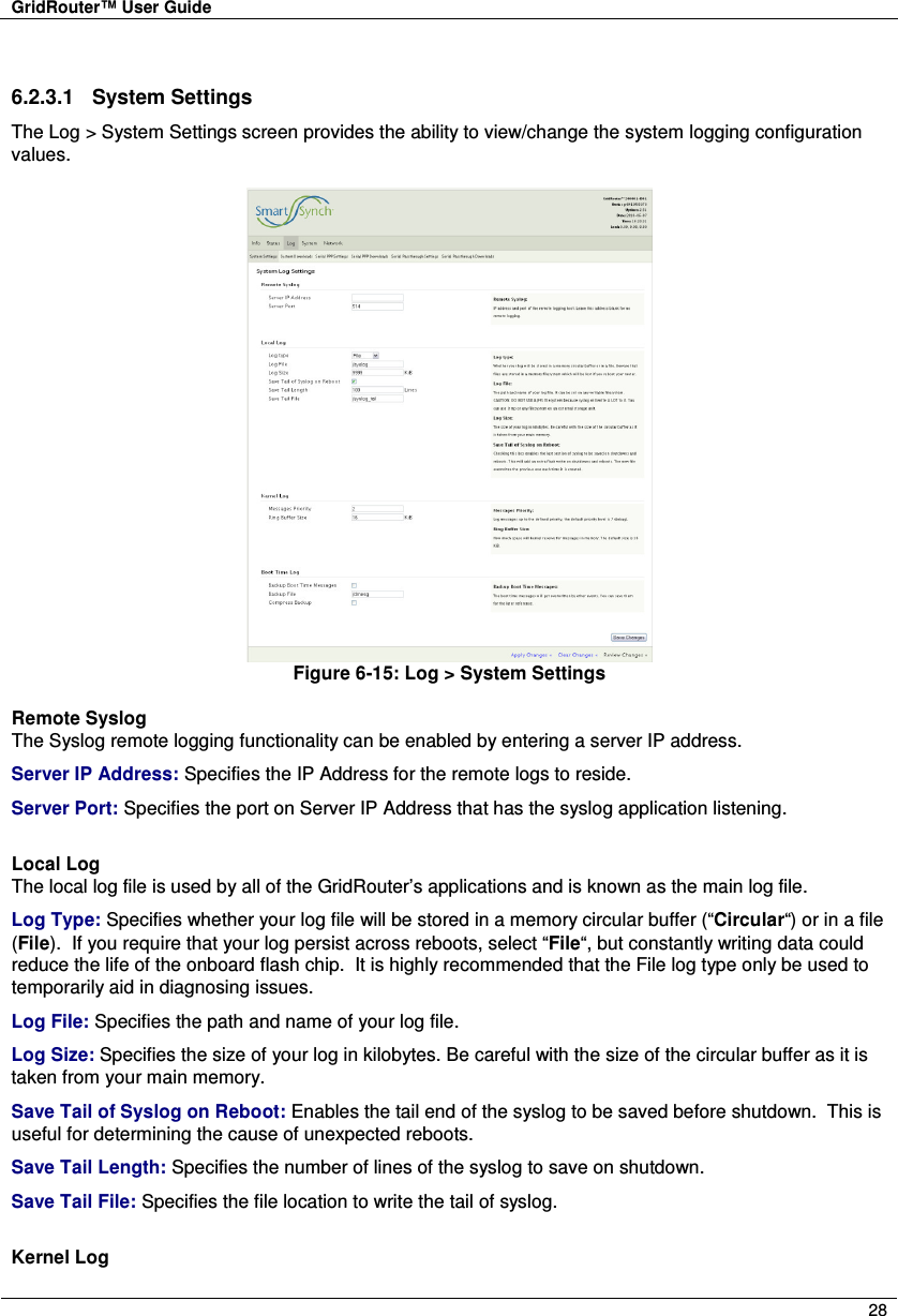 GridRouter™ User Guide        28  6.2.3.1  System Settings The Log &gt; System Settings screen provides the ability to view/change the system logging configuration values.   Figure 6-15: Log &gt; System Settings  Remote Syslog The Syslog remote logging functionality can be enabled by entering a server IP address. Server IP Address: Specifies the IP Address for the remote logs to reside. Server Port: Specifies the port on Server IP Address that has the syslog application listening.  Local Log The local log file is used by all of the GridRouter’s applications and is known as the main log file. Log Type: Specifies whether your log file will be stored in a memory circular buffer (“Circular“) or in a file (File).  If you require that your log persist across reboots, select “File“, but constantly writing data could reduce the life of the onboard flash chip.  It is highly recommended that the File log type only be used to temporarily aid in diagnosing issues. Log File: Specifies the path and name of your log file. Log Size: Specifies the size of your log in kilobytes. Be careful with the size of the circular buffer as it is taken from your main memory. Save Tail of Syslog on Reboot: Enables the tail end of the syslog to be saved before shutdown.  This is useful for determining the cause of unexpected reboots. Save Tail Length: Specifies the number of lines of the syslog to save on shutdown. Save Tail File: Specifies the file location to write the tail of syslog.  Kernel Log 