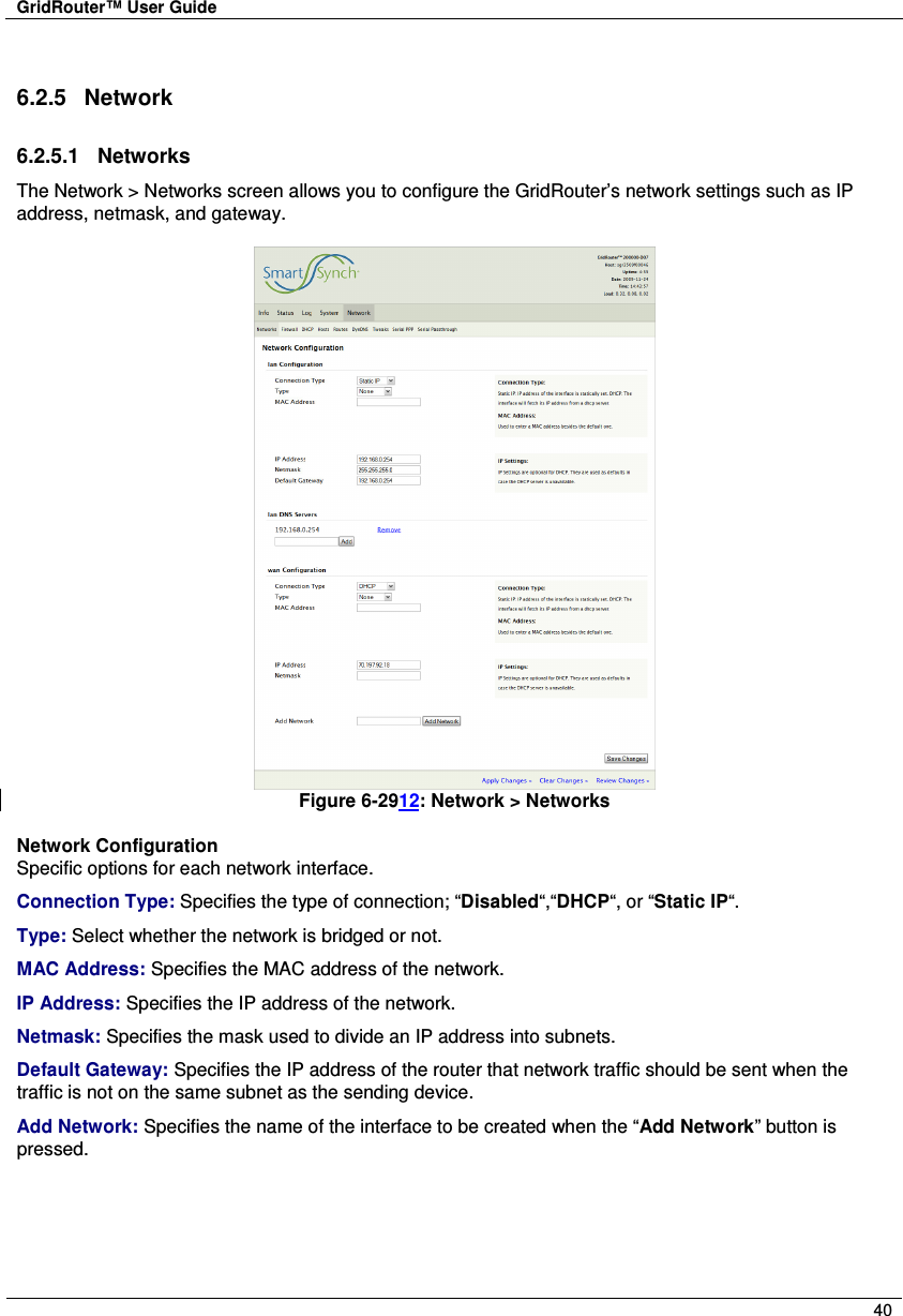 GridRouter™ User Guide        40  6.2.5  Network 6.2.5.1  Networks The Network &gt; Networks screen allows you to configure the GridRouter’s network settings such as IP address, netmask, and gateway.   Figure 6-2912: Network &gt; Networks  Network Configuration Specific options for each network interface. Connection Type: Specifies the type of connection; “Disabled“,“DHCP“, or “Static IP“. Type: Select whether the network is bridged or not. MAC Address: Specifies the MAC address of the network. IP Address: Specifies the IP address of the network. Netmask: Specifies the mask used to divide an IP address into subnets. Default Gateway: Specifies the IP address of the router that network traffic should be sent when the traffic is not on the same subnet as the sending device. Add Network: Specifies the name of the interface to be created when the “Add Network” button is pressed. 