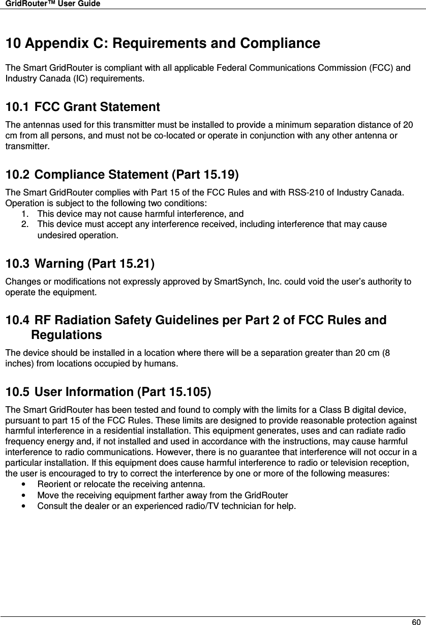 GridRouter™ User Guide        60  10 Appendix C: Requirements and Compliance The Smart GridRouter is compliant with all applicable Federal Communications Commission (FCC) and Industry Canada (IC) requirements. 10.1  FCC Grant Statement The antennas used for this transmitter must be installed to provide a minimum separation distance of 20 cm from all persons, and must not be co-located or operate in conjunction with any other antenna or transmitter. 10.2  Compliance Statement (Part 15.19) The Smart GridRouter complies with Part 15 of the FCC Rules and with RSS-210 of Industry Canada. Operation is subject to the following two conditions: 1.  This device may not cause harmful interference, and  2.  This device must accept any interference received, including interference that may cause undesired operation.  10.3  Warning (Part 15.21) Changes or modifications not expressly approved by SmartSynch, Inc. could void the user’s authority to operate the equipment. 10.4  RF Radiation Safety Guidelines per Part 2 of FCC Rules and Regulations The device should be installed in a location where there will be a separation greater than 20 cm (8 inches) from locations occupied by humans. 10.5  User Information (Part 15.105) The Smart GridRouter has been tested and found to comply with the limits for a Class B digital device, pursuant to part 15 of the FCC Rules. These limits are designed to provide reasonable protection against harmful interference in a residential installation. This equipment generates, uses and can radiate radio frequency energy and, if not installed and used in accordance with the instructions, may cause harmful interference to radio communications. However, there is no guarantee that interference will not occur in a particular installation. If this equipment does cause harmful interference to radio or television reception, the user is encouraged to try to correct the interference by one or more of the following measures: •  Reorient or relocate the receiving antenna. •  Move the receiving equipment farther away from the GridRouter •  Consult the dealer or an experienced radio/TV technician for help. 