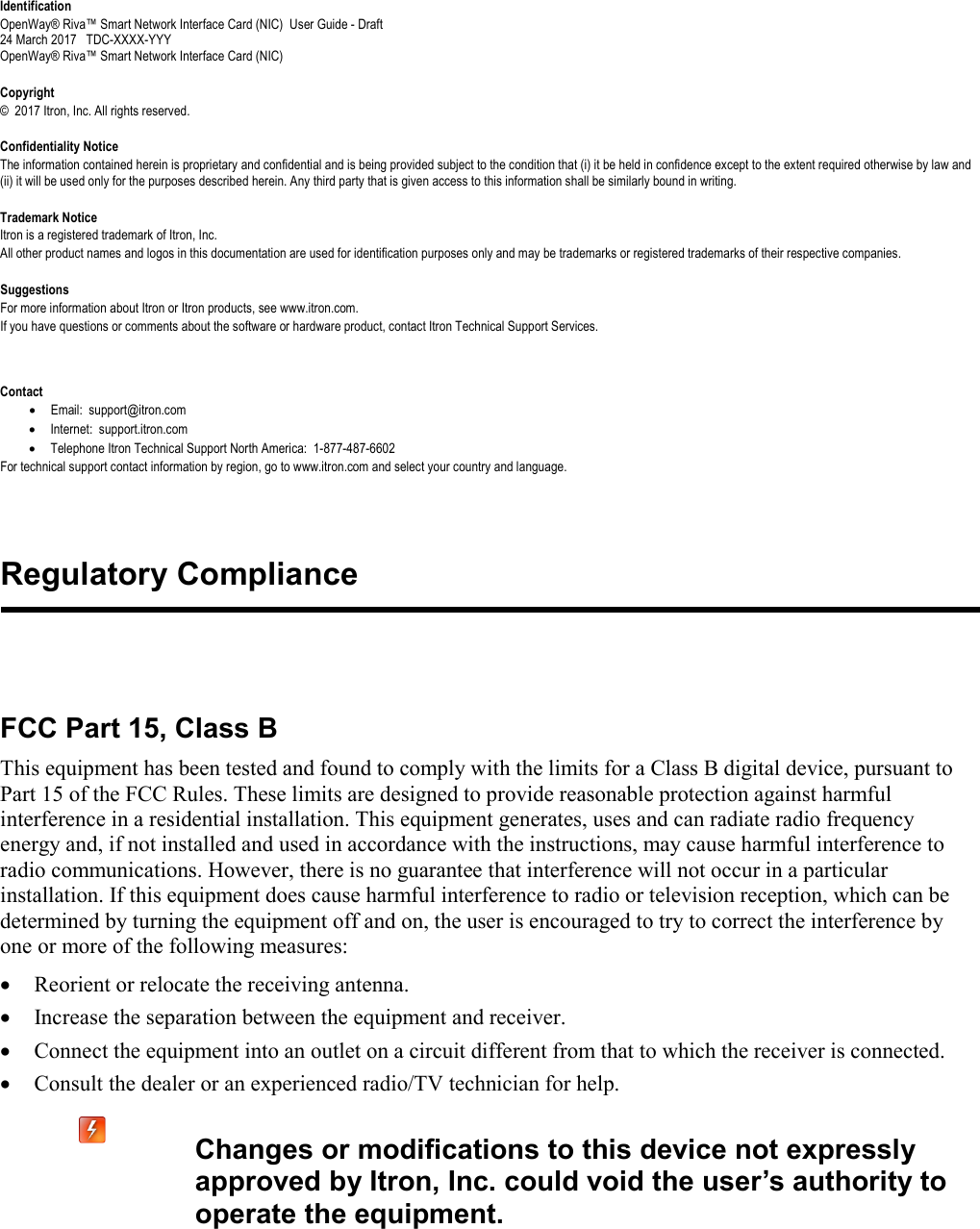   Identification OpenWay® Riva™ Smart Network Interface Card (NIC)  User Guide - Draft 24 March 2017   TDC-XXXX-YYY OpenWay® Riva™ Smart Network Interface Card (NIC)    Copyright ©  2017 Itron, Inc. All rights reserved.  Confidentiality Notice The information contained herein is proprietary and confidential and is being provided subject to the condition that (i) it be held in confidence except to the extent required otherwise by law and (ii) it will be used only for the purposes described herein. Any third party that is given access to this information shall be similarly bound in writing.  Trademark Notice Itron is a registered trademark of Itron, Inc. All other product names and logos in this documentation are used for identification purposes only and may be trademarks or registered trademarks of their respective companies.  Suggestions For more information about Itron or Itron products, see www.itron.com. If you have questions or comments about the software or hardware product, contact Itron Technical Support Services.  Contact • Email:  support@itron.com • Internet:  support.itron.com • Telephone Itron Technical Support North America:  1-877-487-6602 For technical support contact information by region, go to www.itron.com and select your country and language.   FCC Part 15, Class B This equipment has been tested and found to comply with the limits for a Class B digital device, pursuant to Part 15 of the FCC Rules. These limits are designed to provide reasonable protection against harmful interference in a residential installation. This equipment generates, uses and can radiate radio frequency energy and, if not installed and used in accordance with the instructions, may cause harmful interference to radio communications. However, there is no guarantee that interference will not occur in a particular installation. If this equipment does cause harmful interference to radio or television reception, which can be determined by turning the equipment off and on, the user is encouraged to try to correct the interference by one or more of the following measures: • Reorient or relocate the receiving antenna. • Increase the separation between the equipment and receiver. • Connect the equipment into an outlet on a circuit different from that to which the receiver is connected. • Consult the dealer or an experienced radio/TV technician for help.   Changes or modifications to this device not expressly approved by Itron, Inc. could void the user’s authority to operate the equipment.  Regulatory Compliance 