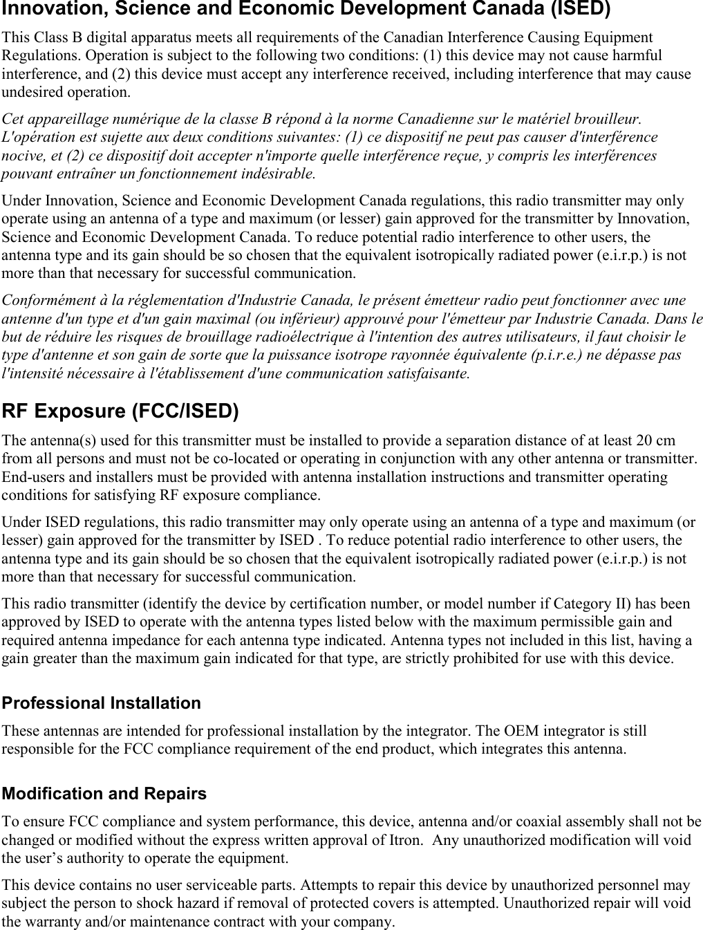   Innovation, Science and Economic Development Canada (ISED) This Class B digital apparatus meets all requirements of the Canadian Interference Causing Equipment Regulations. Operation is subject to the following two conditions: (1) this device may not cause harmful interference, and (2) this device must accept any interference received, including interference that may cause undesired operation. Cet appareillage numérique de la classe B répond à la norme Canadienne sur le matériel brouilleur. L&apos;opération est sujette aux deux conditions suivantes: (1) ce dispositif ne peut pas causer d&apos;interférence nocive, et (2) ce dispositif doit accepter n&apos;importe quelle interférence reçue, y compris les interférences pouvant entraîner un fonctionnement indésirable. Under Innovation, Science and Economic Development Canada regulations, this radio transmitter may only operate using an antenna of a type and maximum (or lesser) gain approved for the transmitter by Innovation, Science and Economic Development Canada. To reduce potential radio interference to other users, the antenna type and its gain should be so chosen that the equivalent isotropically radiated power (e.i.r.p.) is not more than that necessary for successful communication. Conformément à la réglementation d&apos;Industrie Canada, le présent émetteur radio peut fonctionner avec une antenne d&apos;un type et d&apos;un gain maximal (ou inférieur) approuvé pour l&apos;émetteur par Industrie Canada. Dans le but de réduire les risques de brouillage radioélectrique à l&apos;intention des autres utilisateurs, il faut choisir le type d&apos;antenne et son gain de sorte que la puissance isotrope rayonnée équivalente (p.i.r.e.) ne dépasse pas l&apos;intensité nécessaire à l&apos;établissement d&apos;une communication satisfaisante. RF Exposure (FCC/ISED) The antenna(s) used for this transmitter must be installed to provide a separation distance of at least 20 cm from all persons and must not be co-located or operating in conjunction with any other antenna or transmitter. End-users and installers must be provided with antenna installation instructions and transmitter operating conditions for satisfying RF exposure compliance. Under ISED regulations, this radio transmitter may only operate using an antenna of a type and maximum (or lesser) gain approved for the transmitter by ISED . To reduce potential radio interference to other users, the antenna type and its gain should be so chosen that the equivalent isotropically radiated power (e.i.r.p.) is not more than that necessary for successful communication. This radio transmitter (identify the device by certification number, or model number if Category II) has been approved by ISED to operate with the antenna types listed below with the maximum permissible gain and required antenna impedance for each antenna type indicated. Antenna types not included in this list, having a gain greater than the maximum gain indicated for that type, are strictly prohibited for use with this device. Professional Installation These antennas are intended for professional installation by the integrator. The OEM integrator is still responsible for the FCC compliance requirement of the end product, which integrates this antenna. Modification and Repairs To ensure FCC compliance and system performance, this device, antenna and/or coaxial assembly shall not be changed or modified without the express written approval of Itron.  Any unauthorized modification will void the user’s authority to operate the equipment. This device contains no user serviceable parts. Attempts to repair this device by unauthorized personnel may subject the person to shock hazard if removal of protected covers is attempted. Unauthorized repair will void the warranty and/or maintenance contract with your company. 